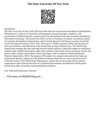 The State University Of New York
Introduction
The State University of New York (2014) provides and clear and accurate description of globalization:
Globalization is a process of interaction and integration among the people, companies, and
governments of different nations, a process driven by international trade and investment and aided by
information technology. This process has effects on the environment, on culture, on political systems,
on economic development and prosperity, and on human physical well being in societies around the
world (The State University of New York, 2014, para 1). Global economics affects the decisions of
firms, governments, and individuals in the United State in many different ways. The World Trade
Organization manages the rules and trade between nations and has a significant impact on intellectual
property rights. Intellectual property rights refer creations of the mind, such as inventions; literary and
artistic works; designs; and symbols, names and images used in commerce (World Intellectual
Property Organization, 2014). The purpose of this paper is to compare and contrast free trade and
protectionist theories, analyze how the global environment functions on a micro and macro level
within the context of the World Trade Organization, analyze the two level game theory and how
organizations make financial decisions in a globalized environment, and determine which parties
benefit from either increasing or decreasing trade restriction.
Free Trade and Protectionist Theories
... Get more on HelpWriting.net ...
 