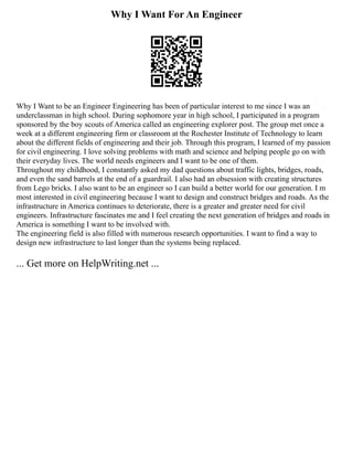 Why I Want For An Engineer
Why I Want to be an Engineer Engineering has been of particular interest to me since I was an
underclassman in high school. During sophomore year in high school, I participated in a program
sponsored by the boy scouts of America called an engineering explorer post. The group met once a
week at a different engineering firm or classroom at the Rochester Institute of Technology to learn
about the different fields of engineering and their job. Through this program, I learned of my passion
for civil engineering. I love solving problems with math and science and helping people go on with
their everyday lives. The world needs engineers and I want to be one of them.
Throughout my childhood, I constantly asked my dad questions about traffic lights, bridges, roads,
and even the sand barrels at the end of a guardrail. I also had an obsession with creating structures
from Lego bricks. I also want to be an engineer so I can build a better world for our generation. I m
most interested in civil engineering because I want to design and construct bridges and roads. As the
infrastructure in America continues to deteriorate, there is a greater and greater need for civil
engineers. Infrastructure fascinates me and I feel creating the next generation of bridges and roads in
America is something I want to be involved with.
The engineering field is also filled with numerous research opportunities. I want to find a way to
design new infrastructure to last longer than the systems being replaced.
... Get more on HelpWriting.net ...
 