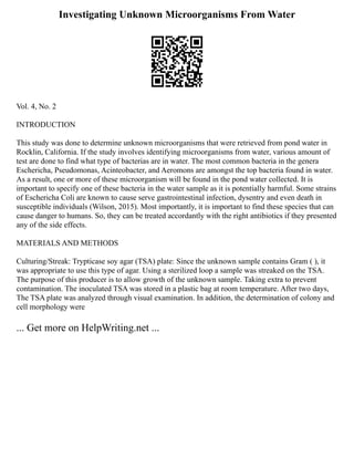 Investigating Unknown Microorganisms From Water
Vol. 4, No. 2
INTRODUCTION
This study was done to determine unknown microorganisms that were retrieved from pond water in
Rocklin, California. If the study involves identifying microorganisms from water, various amount of
test are done to find what type of bacterias are in water. The most common bacteria in the genera
Eschericha, Pseudomonas, Acinteobacter, and Aeromons are amongst the top bacteria found in water.
As a result, one or more of these microorganism will be found in the pond water collected. It is
important to specify one of these bacteria in the water sample as it is potentially harmful. Some strains
of Eschericha Coli are known to cause serve gastrointestinal infection, dysentry and even death in
susceptible individuals (Wilson, 2015). Most importantly, it is important to find these species that can
cause danger to humans. So, they can be treated accordantly with the right antibiotics if they presented
any of the side effects.
MATERIALS AND METHODS
Culturing/Streak: Trypticase soy agar (TSA) plate: Since the unknown sample contains Gram ( ), it
was appropriate to use this type of agar. Using a sterilized loop a sample was streaked on the TSA.
The purpose of this producer is to allow growth of the unknown sample. Taking extra to prevent
contamination. The inoculated TSA was stored in a plastic bag at room temperature. After two days,
The TSA plate was analyzed through visual examination. In addition, the determination of colony and
cell morphology were
... Get more on HelpWriting.net ...
 