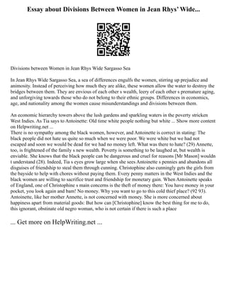 Essay about Divisions Between Women in Jean Rhys’ Wide...
Divisions between Women in Jean Rhys Wide Sargasso Sea
In Jean Rhys Wide Sargasso Sea, a sea of differences engulfs the women, stirring up prejudice and
animosity. Instead of perceiving how much they are alike, these women allow the water to destroy the
bridges between them. They are envious of each other s wealth, leery of each other s premature aging,
and unforgiving towards those who do not belong to their ethnic groups. Differences in economics,
age, and nationality among the women cause misunderstandings and divisions between them.
An economic hierarchy towers above the lush gardens and sparkling waters in the poverty stricken
West Indies. As Tia says to Antoinette: Old time white people nothing but white ... Show more content
on Helpwriting.net ...
There is no sympathy among the black women, however, and Antoinette is correct in stating: The
black people did not hate us quite so much when we were poor. We were white but we had not
escaped and soon we would be dead for we had no money left. What was there to hate? (29) Annette,
too, is frightened of the family s new wealth. Poverty is something to be laughed at, but wealth is
enviable. She knows that the black people can be dangerous and cruel for reasons [Mr Mason] wouldn
t understand (28). Indeed, Tia s eyes grow large when she sees Antoinette s pennies and abandons all
disguises of friendship to steal them through cunning. Christophine also cunningly gets the girls from
the bayside to help with chores without paying them. Every penny matters in the West Indies and the
black women are willing to sacrifice trust and friendship for monetary gain. When Antoinette speaks
of England, one of Christophine s main concerns is the theft of money there: You have money in your
pocket, you look again and bam! No money. Why you want to go to this cold thief place? (92 93).
Antoinette, like her mother Annette, is not concerned with money. She is more concerned about
happiness apart from material goods: But how can [Christophine] know the best thing for me to do,
this ignorant, obstinate old negro woman, who is not certain if there is such a place
... Get more on HelpWriting.net ...
 