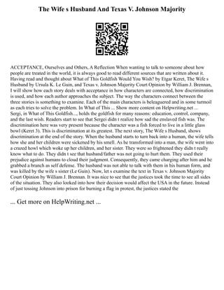 The Wife s Husband And Texas V. Johnson Majority
ACCEPTANCE, Ourselves and Others, A Reflection When wanting to talk to someone about how
people are treated in the world, it is always good to read different sources that are written about it.
Having read and thought about What of This Goldfish Would You Wish? by Etgar Keret, The Wife s
Husband by Ursula K. Le Guin, and Texas v. Johnson Majority Court Opinion by William J. Brennan,
I will show how each story deals with acceptance in how characters are connected, how discrimination
is used, and how each author approaches the subject. The way the characters connect between the
three stories is something to examine. Each of the main characters is beleaguered and in some turmoil
as each tries to solve the problem. In What of This ... Show more content on Helpwriting.net ...
Sergi, in What of This Goldfish..., holds the goldfish for many reasons: education, control, company,
and the last wish. Readers start to see that Sergei didn t realize how sad the enslaved fish was. The
discrimination here was very present because the character was a fish forced to live in a little glass
bowl (Keret 3). This is discrimination at its greatest. The next story, The Wife s Husband, shows
discrimination at the end of the story. When the husband starts to turn back into a human, the wife tells
how she and her children were sickened by his smell. As he transformed into a man, the wife went into
a crazed howl which woke up her children, and her sister. They were so frightened they didn t really
know what to do. They didn t see that husband/father was not going to hurt them. They used their
prejudice against humans to cloud their judgment. Consequently, they came charging after him and he
grabbed a branch as self defense. The husband was not able to talk with them in his human form, and
was killed by the wife s sister (Le Guin). Now, let s examine the text in Texas v. Johnson Majority
Court Opinion by William J. Brennan. It was nice to see that the justices took the time to see all sides
of the situation. They also looked into how their decision would affect the USA in the future. Instead
of just tossing Johnson into prison for burning a flag in protest, the justices stated the
... Get more on HelpWriting.net ...
 
