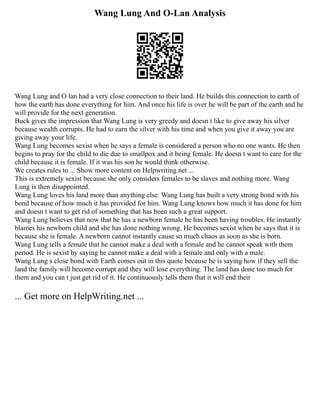 Wang Lung And O-Lan Analysis
Wang Lung and O lan had a very close connection to their land. He builds this connection to earth of
how the earth has done everything for him. And once his life is over he will be part of the earth and he
will provide for the next generation.
Buck gives the impression that Wang Lung is very greedy and doesn t like to give away his silver
because wealth corrupts. He had to earn the silver with his time and when you give it away you are
giving away your life.
Wang Lung becomes sexist when he says a female is considered a person who no one wants. He then
begins to pray for the child to die due to smallpox and it being female. He doesn t want to care for the
child because it is female. If it was his son he would think otherwise.
We creates rules to ... Show more content on Helpwriting.net ...
This is extremely sexist because she only considers females to be slaves and nothing more. Wang
Lung is then disappointed.
Wang Lung loves his land more than anything else. Wang Lung has built a very strong bond with his
bond because of how much it has provided for him. Wang Lung knows how much it has done for him
and doesn t want to get rid of something that has been such a great support.
Wang Lung believes that now that he has a newborn female he has been having troubles. He instantly
blames his newborn child and she has done nothing wrong. He becomes sexist when he says that it is
because she is female. A newborn cannot instantly cause so much chaos as soon as she is born.
Wang Lung tells a female that he cannot make a deal with a female and he cannot speak with them
period. He is sexist by saying he cannot make a deal with a female and only with a male.
Wang Lung s close bond with Earth comes out in this quote because he is saying how if they sell the
land the family will become corrupt and they will lose everything. The land has done too much for
them and you can t just get rid of it. He continuously tells them that it will end their
... Get more on HelpWriting.net ...
 