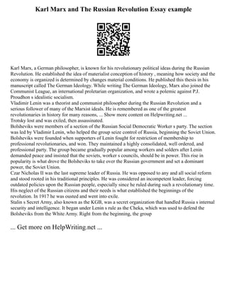 Karl Marx and The Russian Revolution Essay example
Karl Marx, a German philosopher, is known for his revolutionary political ideas during the Russian
Revolution. He established the idea of materialist conception of history , meaning how society and the
economy is organized is determined by changes material conditions. He published this thesis in his
manuscript called The German Ideology. While writing The German Ideology, Marx also joined the
Communist League, an international proletarian organization, and wrote a polemic against P.J.
Proudhon s idealistic socialism.
Vladimir Lenin was a theorist and communist philosopher during the Russian Revolution and a
serious follower of many of the Marxist ideals. He is remembered as one of the greatest
revolutionaries in history for many reasons, ... Show more content on Helpwriting.net ...
Trotsky lost and was exiled, then assassinated.
Bolsheviks were members of a section of the Russian Social Democratic Worker s party. The section
was led by Vladimir Lenin, who helped the group seize control of Russia, beginning the Soviet Union.
Bolsheviks were founded when supporters of Lenin fought for restriction of membership to
professional revolutionaries, and won. They maintained a highly consolidated, well ordered, and
professional party. The group became gradually popular among workers and solders after Lenin
demanded peace and insisted that the soviets, worker s councils, should be in power. This rise in
popularity is what drove the Bolsheviks to take over the Russian government and set a dominant
power, the Soviet Union.
Czar Nicholas II was the last supreme leader of Russia. He was opposed to any and all social reform
and stood rooted in his traditional principles. He was considered an incompetent leader, forcing
outdated policies upon the Russian people, especially since he ruled during such a revolutionary time.
His neglect of the Russian citizens and their needs is what established the beginnings of the
revolution. In 1917 he was ousted and went into exile.
Stalin s Secret Army, also known as the KGB, was a secret organization that handled Russia s internal
security and intelligence. It began under Lenin s rule as the Cheka, which was used to defend the
Bolsheviks from the White Army. Right from the beginning, the group
... Get more on HelpWriting.net ...
 