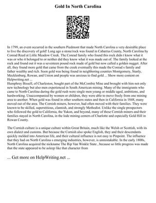 Gold In North Carolina
In 1799, an event occurred in the southern Piedmont that made North Carolina a very desirable place
to live the discovery of gold! Long ago a stone/rock was found in Cabarrus County, North Carolina by
Conrad Reed at Little Meadow Creek. The Conrad family who found this rock didn t know what it
was or who it belonged to or neither did they know what it was made out of. The family looked at the
rock and found out it was a seventeen pound rock made of gold but now called a golden nugget. After
all, they found more gold that came from the creek eventually this made the Conrad s family and
father wealthy and rich. Soon gold was being found in neighboring counties Montgomery, Stanly,
Mecklenburg, Rowan, and Union and people was anxious to find gold ... Show more content on
Helpwriting.net ...
Humphrey Bissell, of Charleston, bought part of the McCombie Mine and brought with him not only
new technology but also men experienced in South American mining. Many of the immigrants who
came to North Carolina during the gold rush were single men young or middle aged, ambitions, and
hardworking. Unaccompanied by women or children, they were able to move freely from one mining
area to another. When gold was found in other southern states and then in California in 1848, many
moved out of the area. The Cornish miners, however, had often moved with their families. They were
known to be skilled, superstitious, clannish, and strongly Methodist. Unlike the single prospectors
who followed the gold to California, the Yukon, and beyond, many of these Cornish miners and their
families stayed in North Carolina, in the lode mining centers of Charlotte and especially Gold Hill in
Rowan County.
The Cornish culture is a unique culture within Great Britain, much like the Welsh or Scottish, with its
own dialect and customs. But because the Cornish also spoke English, they and their descendants
quickly melded into American life, and their cultural influence is not easy to Pinpoint. The influence
that they had on North Carolina s emerging industries, however, is unmistakable. In the early 1800s,
North Carolina acquired the nickname The Rip Van Winkle State , because so little progress was made
that the state appeared to be asleep like that character from
... Get more on HelpWriting.net ...
 