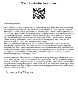 Who Is David Adjaye Sunken House
Sunken House Analysis
One of the things that most architects strive to achieve in their work is to make it stand out and really
add to its location s surroundings. This was definitely accomplished by David Adjaye in his Sunken
House project. In 2007, Adjaye designed a house for photographer Ed Reeve which is why today it is
also called Ed s Shed. However, the Sunken House is also a very deserving name. On the lot there was
a space already dug out for a basement foundation, however Adjaye had no intentions of including
some traditional basement. Instead, he used the lowered area to make a hidden first floor, and then
have the driveway connect to the second floor rather than the first/ground floor. This is just the
beginning of some of ... Show more content on Helpwriting.net ...
Because of the simple box style he uses, most all of the walls were constructed off site and then
assemble or put together on site. This caused the actual construction process of this building to be
completed in just weeks with efficiency that should be considered rather innovative. This shows that
even the way something comes together can be part of design or architecture. Ultimately the end result
or final product can reflect to the process and the journey made to get to it, which is just another
outstanding design reflected in Adjaye s project.
In conclusion there are many innovative or modernized design styles of Adjaye in this Sunken House
project, and many of his other projects reflect similar design concepts. This just goes to show that you
can really see an artist, a designer, and also an architect as they mature in their design concepts and as
they gain experience and go through their career. Also however, it is important to maintain your design
concepts and build upon them to improve your work and set apart yourself from others, just like your
work will set apart itself form its
... Get more on HelpWriting.net ...
 