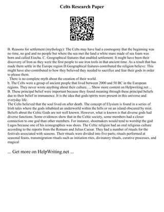 Celts Research Paper
B. Reasons for settlement (mythology): The Celts may have had a cosmogony that the beginning was
no time, no god and no people but where the sea met the land a white mare made of sea foam was
born and called Eiocha. C. Geographical features that enabled settlement: It might have been their
discovery of Iron as they were the first people to use iron tools in that ancient time. As a result that has
made them settle in the Europe region D.Geographical features contributed the religion believe: This
might have also contributed to how they believed they needed to sacrifice and fear their gods in order
to please them.
. There is no complete myth about the creation of their world.
b. The Celts were a group of ancient people that lived between 2000 and 50 BC in the European
regions. They never wrote anything about their culture, ... Show more content on Helpwriting.net ...
B. These principal belief were important because they found meaning through these principal beliefs
due to their belief in immanence. It is the idea that gods/spirits were present in this universe and
everyday life.
The Celts believed that the soul lived on after death. The concept of Elysium is found in a series of
Irish tales where the gods inhabited an underworld within the hills or on an island obscured by mist.
Beliefs about the Celtic Gods are not well known. However, what is known is that diverse gods had
diverse functions. Some evidences show that in the Celtic society, some members had a closer
connection to one god than other members. For instance, shoemakers would tend to worship the god
Lugos because one of his iconographies was shoes. The Celtic religion had an oral religious culture
according to the reports from the Romans and Julius Caesar. They had a number of rituals for the
festivals associated with seasons. Their rituals were divided into five parts; rituals performed at
seasonal feasts, transmigration rituals such as initiation rites, divinatory rituals, curative processes, and
magical
... Get more on HelpWriting.net ...
 