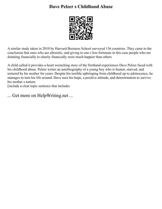 Dave Pelzer s Childhood Abuse
A similar study taken in 2010 by Harvard Business School surveyed 136 countries. They came to the
conclusion that ones who are altruistic, and giving to one s less fortunate in this case people who are
donating financially to charity financially were much happier than others
A child called it provides a heart wrenching story of the firsthand experiences Dave Pelzer faced with
his childhood abuse. Pelzer writes an autobiography of a young boy who is beaten, starved, and
tortured by his mother for years. Despite his terrible upbringing from childhood up to adolescence, he
manages to turn his life around. Dave uses his hope, a positive attitude, and determination to survive
his mother s torture
[include a clear topic sentence that includes
... Get more on HelpWriting.net ...
 