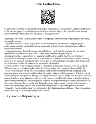 Term Control Essay
Clearly define the term control in the context of an organization. Give examples and lucid explanation
of the various types of control that can be used by a Manager. Why is the control function so very
important to the effectiveness and efficiency of an organization?
According to Robbins Coulter, control refers to the process of monitoring, comparing and correcting
work performances.
The control process is a three step process of measuring actual performance, comparing actual
performance against a standard and taking managerial action to correct deviations or to address
inadequate standards.
The process assumes that performance standards already exist. For the most part they do as the
organization would have set goals and ... Show more content on Helpwriting.net ...
A manager who has responsibility for cleaning would walk around to check the work done by
frontline staff and assign persons to areas not completed. Another example would be on an assembly
line where the manager can see the items before they are completed and correct any defects and make
any adjustments before the products are released for distribution.
Feedback control is the most popular type of control and as the name implies it relies on feedback.
With this concept control takes place after the activity is done. An example of this would be the
Toyota recall situation where based on feedback from customers (in the form of complaints), the
company sought to correct the problem after the product had reached the consumer. With this type of
control, there can be significant damage or wastage which can come at a high cost. However, feedback
control does have some advantages as it gives the manager valuable information or insight into how
effective the planning was. The manager can compare actual performance to planned performance. If
the variance is minor then it can be said that performance was on target. However if the variance is
major then the manager can use that information to implement or update his plans as required.
The control function is therefore very important to the effectiveness and efficiency of an organization.
As the final step in the management process, control
... Get more on HelpWriting.net ...
 