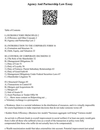 Agency And Partnership Law Essay
Table of Contents
I.) INTRODUCTORY PRINCIPLES 2
A.) Efficiency and Other Concepts 2
B.) Agency and Partnership Law 2
II.) INTRODUCTION TO THE CORPORATE FORM 16
A.) Formation and Structure 16
B.) Debt, Equity, and Valuation 22
III.) CONTROL OF CORPORATE DECISIONS 32
A.) The Role of the Shareholder 32
B.) Management Obligations 50
1.) Duty of Care 51
2.) Duty of Loyalty 56
3.) Duty of Fairness: Parent Subsidiary Relationships 63
4.) Duty of Good Faith 64
5.) Management Obligations Under Federal Securities Laws 67
C.) Shareholder Litigation 76
IV.) Structural Changes 85
A.) Transactions in Control 85
B.) Mergers and Acquisitions 86
1.) Mergers 87
2.) Sale of Assets 93
3.) Asset Purchase or Tender Offer 94
C.) ... Show more content on Helpwriting.net ...
o Voluntary exchange is a prerequisite
o Weakness: there is a societal imbalance in the distribution of resources, and it is virtually impossible
for courts/legislatures to make important decisions that do not make someone worse off
▪ Kaldor Hicks Efficiency: (Business law model) *Increases aggregate well being* Fairness model
An act/rule is efficient (leads to overall improvement in social welfare) if at least one party would gain
from it after all those who suffered a loss as a result of the transaction or policy were fully
compensated (but those who suffer do not actually have to be compensated).
o Wealth maximization model that takes externalities into account. Potential improvement (not actual
 