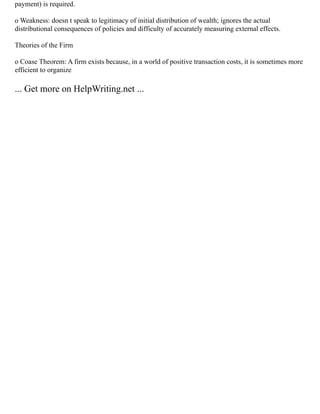 payment) is required.
o Weakness: doesn t speak to legitimacy of initial distribution of wealth; ignores the actual
distributional consequences of policies and difficulty of accurately measuring external effects.
Theories of the Firm
o Coase Theorem: A firm exists because, in a world of positive transaction costs, it is sometimes more
efficient to organize
... Get more on HelpWriting.net ...
 