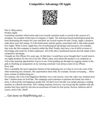 Competitive Advantage Of Apple
Part A: Blog entries
Product Apple
Launching a product which meets and even exceeds customer needs is crucial to the success of a
company. An example of that type of company is Apple. The American based technological giant has
been dominating the market for years and there are several reasons for that. Firstly, Apple s products
make their users feel unique. It is the brand name and the quality, associated with it, that make people
love Apple. What is more, Apple has a lot of technological advantages and resources, for example,
they were the first company to launch a tablet the iPad. Finally, they have a lot of skills in terms of
knowledge and creativity of their employees. All of the above mentioned reasons provide Apple with a
competitive advantage.
I bought my first iPhone five years ago. At that time, I would have never thought that I would want to
use Apple products for the rest of my life. What I enjoy most about this product is its simplicity as
well as the amazing opportunities it gives to me. From guiding me through my jogging routine in the
park to finishing an assignment on my morning commute I can always count on my iPhone.
Price Aldi
Price is probably the most important element of the marketing mix as it has to cover the costs of the
other marketing mix elements. The supermarket chain Aldi, for example, focuses on keeping ... Show
more content on Helpwriting.net ...
For instance, the Coca Cola Happiness Machine was a real success, since the video was watched more
than 7 million times on YouTube. The campaign used customers to promote the brand, but what is
more, it showed the real happiness people felt. All that Coca Cola did, was simply placing a vending
machine in a British university. This vending machine, however, was not giving the students only the
product they have paid for, but also an assortment of treats for free pizzas, flowers, balloons and of
course, more Coke. (Staff,
... Get more on HelpWriting.net ...
 