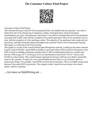 The Consumer Culture Final Project
Consumer Culture Final Project
This semester having to track all of my buying has been very helpful and eye opening. I was able to
break down all of my buying into 8 categories; clothes, food (groceries), food (restaurants),
entertainment, gas, gym, miscellaneous, and school. I was able to conclude that most of my purchases
were paid with a debit card with the exception of my school payments. Most of my purchases were in
store with the exception of a few purchases online. The majority of my purchases were wants and not
necessities, and after doing this project throughout the semester I have a lot of unnecessary buying.
This paper is a reflection of all of my buying.
This graph is a visual of the overall amount spent through the semester. Looking at the entire semester
I spent a total of $5,668. I spent $308 on clothes in store and online, $459 on food in the grocery store,
$562 on food in multiple restaurants and fast food, $1,049 on entertainment like my vacation and
movies, $340 on gas, $177 on the gym, $123 on miscellaneous items from CVS or 7 eleven, and
$2,650 on school tuition. The overall amount surprised me because I did not even think I earned this
much in the semester. It makes me very uncomfortable because there is a lot of money spent on
unnecessary things. For example, I spent $562 on food from restaurants. This is so highly unnecessary
because I also spent $459 on groceries. The category where I spent the most money was school
tuition, which is expected.
... Get more on HelpWriting.net ...
 