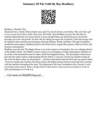Summary Of The Veldt By Ray Bradbury
Bradbury s Words to You
Desmond Tutu, a South African leader once said, You do not choose your family. They are God s gift
to you, as you are to them. In the short story The Veldt , Ray Bradbury conveys the idea that no
material object that has ever been crafted, is more valuable than your family because your family
provides you with vital growth. He does this by telling the tragic tale of parents Lydia and George who
are killed by their spoiled and technology obsessed children, Wendy and Peter. Through foreshadow,
symbolism and imagery, Bradbury believes that kids need to respect their parents, otherwise there will
be grave consequences.
Bradbury uses the term The Happy House in an ironic manner to foreshadow the very unhappy demise
of the Hadley family. The Hadley s home consists of an abundance of high technological machines to
do all the work around the house for them, called the Happylife Home . The description of the house
provides the reader with an understanding that the family is very lazy for having machines doing all
the work for them as they are described as ... the house that bathed and fed them and was good to them
. However, despite the comforts this home brings, the Hadley parents become more and more worried
with the machines throughout the story. The beginning of the story foreshadows this: George, I wish
you d look at the nursery. What s wrong with it? I don t know. I just want you to look at it, is all, or
call a psychologist in to look at it.
... Get more on HelpWriting.net ...
 