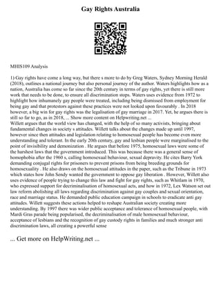Gay Rights Australia
MHIS109 Analysis
1) Gay rights have come a long way, but there s more to do by Greg Waters, Sydney Morning Herald
(2018), outlines a national journey but also personal journey of the author. Waters highlights how as a
nation, Australia has come so far since the 20th century in terms of gay rights, yet there is still more
work that needs to be done, to ensure all discrimination stops. Waters uses evidence from 1972 to
highlight how inhumanely gay people were treated, including being dismissed from employment for
being gay and that protestors against these practices were not looked upon favourably . In 2018
however, a big win for gay rights was the legalisation of gay marriage in 2017. Yet, he argues there is
still so far to go, as in 2018, ... Show more content on Helpwriting.net ...
Willett argues that the world view has changed, with the help of so many activists, bringing about
fundamental changes in society s attitudes. Willett talks about the changes made up until 1997,
however since then attitudes and legislation relating to homosexual people has become even more
understanding and tolerant. In the early 20th century, gay and lesbian people were marginalised to the
point of invisibility and demonization . He argues that before 1975, homosexual laws were some of
the harshest laws that the government introduced. This was because there was a general sense of
homophobia after the 1960 s, calling homosexual behaviour, sexual depravity. He cites Barry York
demanding conjugal rights for prisoners to prevent prisons from being breeding grounds for
homosexuality . He also draws on the homosexual attitudes in the paper, such as the Tribune in 1973
which states how John Sendy wanted the government to oppose gay liberation . However, Willett also
uses evidence of people trying to change this law and fight for gay rights, such as Whitlam in 1970,
who expressed support for decriminalisation of homosexual acts, and how in 1972, Lex Watson set out
law reform abolishing all laws regarding discrimination against gay couples and sexual orientation,
race and marriage status. He demanded public education campaign in schools to eradicate anti gay
attitudes. Willett suggests these actions helped to reshape Australian society creating more
understanding. By 1997 there was wider public acceptance and tolerance of homosexual people, with
Mardi Gras parade being popularised, the decriminalisation of male homosexual behaviour,
acceptance of lesbians and the recognition of gay custody rights in families and much stronger anti
discrimination laws, all creating a powerful sense
... Get more on HelpWriting.net ...
 