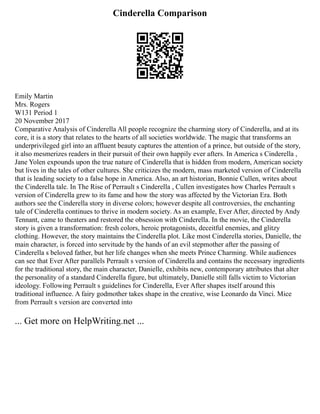 Cinderella Comparison
Emily Martin
Mrs. Rogers
W131 Period 1
20 November 2017
Comparative Analysis of Cinderella All people recognize the charming story of Cinderella, and at its
core, it is a story that relates to the hearts of all societies worldwide. The magic that transforms an
underprivileged girl into an affluent beauty captures the attention of a prince, but outside of the story,
it also mesmerizes readers in their pursuit of their own happily ever afters. In America s Cinderella ,
Jane Yolen expounds upon the true nature of Cinderella that is hidden from modern, American society
but lives in the tales of other cultures. She criticizes the modern, mass marketed version of Cinderella
that is leading society to a false hope in America. Also, an art historian, Bonnie Cullen, writes about
the Cinderella tale. In The Rise of Perrault s Cinderella , Cullen investigates how Charles Perrault s
version of Cinderella grew to its fame and how the story was affected by the Victorian Era. Both
authors see the Cinderella story in diverse colors; however despite all controversies, the enchanting
tale of Cinderella continues to thrive in modern society. As an example, Ever After, directed by Andy
Tennant, came to theaters and restored the obsession with Cinderella. In the movie, the Cinderella
story is given a transformation: fresh colors, heroic protagonists, deceitful enemies, and glitzy
clothing. However, the story maintains the Cinderella plot. Like most Cinderella stories, Danielle, the
main character, is forced into servitude by the hands of an evil stepmother after the passing of
Cinderella s beloved father, but her life changes when she meets Prince Charming. While audiences
can see that Ever After parallels Perrault s version of Cinderella and contains the necessary ingredients
for the traditional story, the main character, Danielle, exhibits new, contemporary attributes that alter
the personality of a standard Cinderella figure, but ultimately, Danielle still falls victim to Victorian
ideology. Following Perrault s guidelines for Cinderella, Ever After shapes itself around this
traditional influence. A fairy godmother takes shape in the creative, wise Leonardo da Vinci. Mice
from Perrault s version are converted into
... Get more on HelpWriting.net ...
 