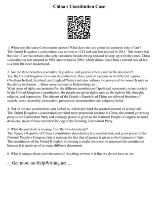 China s Constitution Case
1. When was the latest Constitution written? What does this say about the countries rule of law?
The United Kingdom s constitution was written in 1215 and was last revised in 2013. This shows that
the rule of law has remain relatively consistent besides being updated to keep up with the times. China
s constitution was adopted in 1982 and revised in 2004, which shows that China s current rule of law
is a little bit more modernized.
2. Are the three branches (executive, legislative, and judicial) mentioned in the document?
Yes, the United Kingdom mentions its parliament, three judicial systems in its different regions
(Northern Ireland, Scotland, and England/Wales) and also outlines the powers of its monarch such as
the ability to dismiss ... Show more content on Helpwriting.net ...
What types of rights are protected by the different constitutions? (political, economic, or/and social)
In the United Kingdom s constitution, the people are given rights such as the right to life, thought,
religion, and expression. The citizens of the People s Republic of China are allowed freedom of
speech, press, assembly, association, precession, demonstration and religious belief.
4. Out of the two constitutions you looked at, which provided the greatest amount of protection?
The United Kingdom s constitution provided more protection because in China, the central governing
party is the Communist Party and although power is given to the National People s Congress to make
decisions, most of those members belong to the founding Communist Party.
5. What do you think is missing from the two documents?
The People s Republic of China s constitution does declare it a socialist state and gives power to the
National People s Congress, but is missing the fact that all power is given to the Communist Party.
The constitution of the United Kingdom is missing a single document to represent the constitution
because it is made up of so many different documents.
6. What is unique about your documents? Anything written in it that we do not have in our
... Get more on HelpWriting.net ...
 