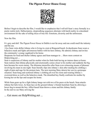 The Pigeon Power House Essay
Before I begin to describe the film, I would like to emphasize that I will tell Sean´s story formally in a
poetic realist style. Hallucinatory, sleepwalking sequences alternate with harsh reality in a desolated
environment for the sake of telling slices of true life: Emotions, diversity and the unforeseen.
Now the film.
It´s grey and dull. The Pigeon Power House in Dublin is not far away and one could smell the industry
and the sea.
12yo Sean visits drifter Johnny who is living in a tent at Ringsend beach. In daydreams Sean wears a
balaclava mask and fights adventurous battles with his hero Johnny. He admires Johnny and invites
the community´s young vagabond to his home.
Desperate for food and shelter Johnny agrees and Sean manages to ... Show more content on
Helpwriting.net ...
Sean is suspicious of Johnny and his mother when he finds both having an intense dance at home.
Sean realizes that Johnny physically and emotionally comes closer to his mother and suddenly the big
hero became his worst enemy. The dilemma intensifies after Sean even witnessing moans of pleasure
involving his mum in one night. Sean literally slips into Johnny´s skin after stealing his clothing a
night of pain and rage for the preteen lasts. The next morning Mary detects her son in a grotesque
situation: Sean hung and scattered Johnny´s clothing all over his room and wearing Johnny´s
oversized dress as well as the balaclava mask. The disturbed boy finally confronts his mother by
kissing her on the lips and escapes his home.
While Sean gears up for a fight Johnny hangs out with two of his peers at the beach. Sean attacks
Johnny but fails twice. As Sean lays on the ground Johnny´s friends humiliate Sean by allowing a
boxer dog to mount the boy. Affect based Sean throws a stone and hits Johnny fatally.
In the end we see Mary arriving the
... Get more on HelpWriting.net ...
 