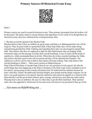 Primary Sources Of Historical Events Essay
Heck 1
Primary sources are used to research historical events. Three primary documents from the textbox will
be discussed. The topics relate to current interests and importance in our world. Even though these are
historical events, they have influenced the world generations after.
1. The Qur an and the Spread of the Muslim Faith
Muslims believe that if they are faithful, do good works and believe in Muhammad their sins will be
forgiven. They do good works to spread their faith. If they help Allah, they will be made strong
instead being punished by Allah. Fighting and expanding their state was encouraged to spread their
faith. They believe that they are supposed to fight for their faith because they are helping Allah.
Extremists today use this passage to justify their suicide bombings. It says to strike off the heads of
unbelievers. Allah commanded them to do this. When they die in these suicide bombings for Allah,
they believe that their good works will not perish and they will be admitted into Paradise. The
unbelievers will for sure be sent to Hell as their deeds will mean nothing. They truly believe that
suicide bombings is Allah s ... Show more content on Helpwriting.net ...
Pope Urban II Proclaims a Crusade Pope Urban II was very persuasive in his speech. He tells the
awful things that were happening to the fellow Christians in the Holy Land. God is included in all of
his speech, saying going on this crusade will please God. He understood his audience because he
knew what they wanted. He addressed Christian knights, poor people and the deeply religious. So, he
had a very good response to his speech. Specific ambitions and vanities he appeals to is when he tells
them that the Lord has given them military spirit, courage, and bravery more than any other nation.
Pleasing God is also an ambition. He says it is their duty to get the Holy land back. Their spiritual
sides were also appealed to. Remission of sins and access into heaven was promised if they go on the
... Get more on HelpWriting.net ...
 