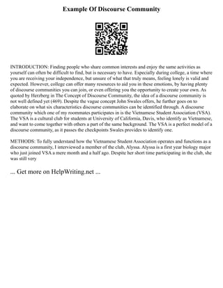 Example Of Discourse Community
INTRODUCTION: Finding people who share common interests and enjoy the same activities as
yourself can often be difficult to find, but is necessary to have. Especially during college, a time where
you are receiving your independence, but unsure of what that truly means, feeling lonely is valid and
expected. However, college can offer many resources to aid you in these emotions, by having plenty
of discourse communities you can join, or even offering you the opportunity to create your own. As
quoted by Herzberg in The Concept of Discourse Community, the idea of a discourse community is
not well defined yet (469). Despite the vague concept John Swales offers, he further goes on to
elaborate on what six characteristics discourse communities can be identified through. A discourse
community which one of my roommates participates in is the Vietnamese Student Association (VSA).
The VSA is a cultural club for students at University of California, Davis, who identify as Vietnamese,
and want to come together with others a part of the same background. The VSA is a perfect model of a
discourse community, as it passes the checkpoints Swales provides to identify one.
METHODS: To fully understand how the Vietnamese Student Association operates and functions as a
discourse community, I interviewed a member of the club, Alyssa. Alyssa is a first year biology major
who just joined VSA a mere month and a half ago. Despite her short time participating in the club, she
was still very
... Get more on HelpWriting.net ...
 