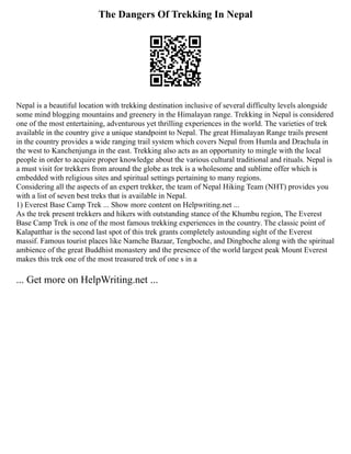 The Dangers Of Trekking In Nepal
Nepal is a beautiful location with trekking destination inclusive of several difficulty levels alongside
some mind blogging mountains and greenery in the Himalayan range. Trekking in Nepal is considered
one of the most entertaining, adventurous yet thrilling experiences in the world. The varieties of trek
available in the country give a unique standpoint to Nepal. The great Himalayan Range trails present
in the country provides a wide ranging trail system which covers Nepal from Humla and Drachula in
the west to Kanchenjunga in the east. Trekking also acts as an opportunity to mingle with the local
people in order to acquire proper knowledge about the various cultural traditional and rituals. Nepal is
a must visit for trekkers from around the globe as trek is a wholesome and sublime offer which is
embedded with religious sites and spiritual settings pertaining to many regions.
Considering all the aspects of an expert trekker, the team of Nepal Hiking Team (NHT) provides you
with a list of seven best treks that is available in Nepal.
1) Everest Base Camp Trek ... Show more content on Helpwriting.net ...
As the trek present trekkers and hikers with outstanding stance of the Khumbu region, The Everest
Base Camp Trek is one of the most famous trekking experiences in the country. The classic point of
Kalapatthar is the second last spot of this trek grants completely astounding sight of the Everest
massif. Famous tourist places like Namche Bazaar, Tengboche, and Dingboche along with the spiritual
ambience of the great Buddhist monastery and the presence of the world largest peak Mount Everest
makes this trek one of the most treasured trek of one s in a
... Get more on HelpWriting.net ...
 