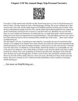 Chapter 2 Of The Annual Shape Trip-Personal Narrative
It was day 2 of the annual canoe trip that my Boy Scout troop goes on. I was in a kayak because of a
lack of canoes. The day started out with a cold and groggy morning. The scouts ventured out to find
wood to start a fire with, and the adults began to fix breakfast and their morning cup of coffee. After
the boys had gathered enough wood for a fire, and the adults had breakfast prepared to be cooked, the
scouts constructed a roaring fire for everyone to cook their food over. Breakfast was set to be fish.
Since we were without any electronics or cooking devices, we made hobo packs, which consisted of
putting all of our food in an aluminum foil wrap and heating it. The painstaking wait was over, and we
now had a delicious meal to fill our stomachs before another day on the water. ... Show more content
on Helpwriting.net ...
The day began a slow one. It picked up as time ticked by. Eventually, the time for lunch had rolled
around, so we stopped on an island to have lunch. Slowly, but surely, the entire troop regrouped at the
island and enjoyed a tasty meal of hotdogs and chips. Lunch came to an end, and everyone s stomachs
were full. Once more, we abided by our Scout Motto, and left the island so we could paddle our way
to the end of our endeavour. Just a short distance of nearly a mile from the island, some heavy rapids
awaited our coming. They were something we all had to just deal with, and figure out by trial and
error, the best way to pass through them. A fellow scout of mine, Ben, decided he wanted to be the
first to try his luck in these rapids. Ben was a first year scout, who had never been on the canoe trip
before. Ben was in a kayak as well. I followed closely behind Ben so that I could be of assistance
should anything go
... Get more on HelpWriting.net ...
 