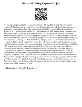 Distracted Driving Capstone Project
For my capstone project, I chose to focus on distracted driving. The reason I chose this topic is
because I feel that this is a very well known issue that people do not think about. Many people may
look at their phone, change their radio station, or program GPS systems without thinking of the
dangers of it. I chose this topic in order to try and make people think about what they are doing, and
this may prevent accidents and fatalities in the future. Prior to researching my topic, I knew that
distracted driving was a serious matter, but I never thought too much of it. As a passenger in the car
with adults and friends, I always saw them changing the radio station, talking on the phone, or texting,
but never saw it as that big of a deal. As I watched the news, I used to see inventions and software
come up all the time that is supposed to prevent drivers from driving distracted. Things such as cars
with Bluetooth connectivity, and voice enable calling or texting were recently put into cars, and at first
I felt it made sense. After I conducted my research, I ... Show more content on Helpwriting.net ...
Behind the wheel, there are many different distractions the driver can face. An online article by
LiveScience.com showed an experiment done by the University of Houston and the Texas A M
Transportation Institute in which they put different distraction in different categories. The three
categories I read about were Cognitive, Emotional, and Sensorimotor distractions. In the experiment,
they asked the participant thought provoking questions, emotion provoking questions, and made them
text while driving. They then tested stress levels and all three caused a noticeable amount of stress.
This source shows a few different kinds of distractions that anyone can face behind the wheel giving
anyone who reads it awareness of these
... Get more on HelpWriting.net ...
 
