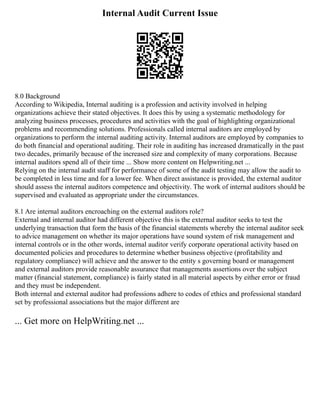 Internal Audit Current Issue
8.0 Background
According to Wikipedia, Internal auditing is a profession and activity involved in helping
organizations achieve their stated objectives. It does this by using a systematic methodology for
analyzing business processes, procedures and activities with the goal of highlighting organizational
problems and recommending solutions. Professionals called internal auditors are employed by
organizations to perform the internal auditing activity. Internal auditors are employed by companies to
do both financial and operational auditing. Their role in auditing has increased dramatically in the past
two decades, primarily because of the increased size and complexity of many corporations. Because
internal auditors spend all of their time ... Show more content on Helpwriting.net ...
Relying on the internal audit staff for performance of some of the audit testing may allow the audit to
be completed in less time and for a lower fee. When direct assistance is provided, the external auditor
should assess the internal auditors competence and objectivity. The work of internal auditors should be
supervised and evaluated as appropriate under the circumstances.
8.1 Are internal auditors encroaching on the external auditors role?
External and internal auditor had different objective this is the external auditor seeks to test the
underlying transaction that form the basis of the financial statements whereby the internal auditor seek
to advice management on whether its major operations have sound system of risk management and
internal controls or in the other words, internal auditor verify corporate operational activity based on
documented policies and procedures to determine whether business objective (profitability and
regulatory compliance) will achieve and the answer to the entity s governing board or management
and external auditors provide reasonable assurance that managements assertions over the subject
matter (financial statement, compliance) is fairly stated in all material aspects by either error or fraud
and they must be independent.
Both internal and external auditor had professions adhere to codes of ethics and professional standard
set by professional associations but the major different are
... Get more on HelpWriting.net ...
 