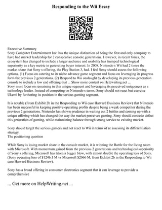 Responding to the Wii Essay
Executive Summary
Sony Computer Entertainment Inc. has the unique distinction of being the first and only company to
have had market leadership for 2 consecutive console generations. However, in recent times, the
ecosystem has changed to include a larger audience and usability has trumped technological
superiority as a key metric in generating buyer interest. In 2008, Nintendo s Wii had 2 times the
market share that Sony s offering, the Play Station 3, had. I feel Sony should assess the following
options. (1) Focus on catering to its niche advance game segment and focus on leveraging its progress
form the previous 2 generations. (2) Respond to Wii onslaught by developing its previous generation
console to include a low end offering that ... Show more content on Helpwriting.net ...
Sony must focus on remaining in this unique segment and leveraging its perceived uniqueness as a
technology leader. Instead of competing on Nintendo s terms, Sony should not react but exercise
Ukemi by furthering its position in the serious gaming segment.
It is notable (From Exhibit 2b in the Responding to Wii case Harvard Business Review) that Nintendo
has been successful in keeping positive operating profits despite being a weak competitor during the
previous 2 generations. Nintendo has shown prudence in waiting out 2 battles and coming up with a
unique offering which has changed the way the market perceives gaming. Sony should concede defeat
this generation of gaming, while maintaining balance through strong service to existing market.
Sony should target the serious gamers and not react to Wii in terms of re assessing its differentiation
strategy.
The positioning question
While Sony is losing market share in the console market, it is winning the Battle for the living room
with Microsoft. With momentum gained from the previous 2 generations and technological superiority
of Sony s offering, Microsoft has taken a bigger blow, with almost double the operating loss of Sony.
(Sony operating loss of $1246.1 M vs Microsoft $2066 M, from Exhibit 2b in the Responding to Wii
case Harvard Business Review).
Sony has a broad offering in consumer electronics segment that it can leverage to provide a
comprehensive
... Get more on HelpWriting.net ...
 