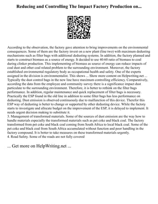 Reducing and Controlling The Impact Factory Production on...
According to the observation, the factory gave attention to bring improvements on the environmental
consequences. Some of them are the factory invest on a new plant (line two) with maximum dedusting
mechanisms such as filter bags with additional dedusting systems. In addition, the factory planned and
starts to construct biomass as a source of energy. It decided to use 40:60 ratio of biomass to coal
during clinker production. This implementing of biomass as source of energy can reduce impacts of
coal dust and other coal related problem to the surrounding environment. Moreover, the factory
established environmental regulatory body as occupational health and safety. One of the experts
assigned in the division is environmentalist. This shows ... Show more content on Helpwriting.net ...
Typically the dust control bags in the new line have maximum controlling efficiency. Comparatively,
according the data from the employee and community survey there is a significance impact dust
particulate to the surrounding environment. Therefore, it is better to rethink on the filter bags
performance. In addition, regular maintenance and quick replacement of filter bags is necessary.
Practically the ESP found in the old line in addition to some filter bags has less performance on
dedusting. Dust emission is observed continuously due to malfunction of this device. Therefor this
ESP way of dedusting is better to change or supported by other dedusting device. While the factory
starts to investigate and allocate budget on the improvement of the ESP, it is delayed to implement. It
needs urgent decision making to substitute it.
3. Management of transformed materials. Some of the sources of dust emission are the way how to
handle materials especially the transformed materials such as pet coke and black coal. The factory
transformed from pet coke and black coal coming from South Africa to local black coal. Some of the
pet coke and black coal from South Africa accumulated without function and poor handling in the
factory compound. It is better to take measures on these transformed materials urgently.
4. Road Safety. Some of the roads are not fully covered
... Get more on HelpWriting.net ...
 