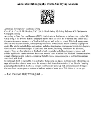 Annotated Bibliography Death And Dying Analysis
Annotated Bibliography: Death and Dying
Corr, C. A., Corr, D. M., Bordere, T. C. (2013). Death dying, life living. Belmont, CA: Wadsworth,
Cengage Learning.
According to Corr, Corr, and Bordere (2013), death is a term that is used to indicate one s end of life,
while dying is the process that one undergoes before he or she loses his or her life. The author talks
the reader the numerous aspects of death and dying, as well as bereavement. This book incorporates
classical and modern material, contemporary task based methods for a person or family coping with
death. The article is divided into sub sections including introduction chapters and conclusion chapters,
which revolve around the subject of death and how people, including relatives of the deceased,
survive. There are four chapters in this book which explain how children, teenagers, young, and
middle aged adults cope with death. From this point of view, it is clear that this book discusses various
aspects of religious and cultural perspective that affects one s understanding as well as the practices
associated with death.
Even though death is inevitable, it is quite clear that people can devise methods under which they can
cope with the loss of their loved ones; for instance, their immediate relatives if not friends. Drawing
practical guidelines from this book, one can constructively come up with communication strategies
that may have encouragement to those who have lost their loved ones. This initiative encourages
... Get more on HelpWriting.net ...
 