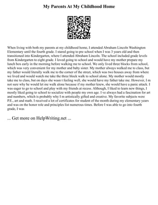 My Parents At My Childhood Home
When living with both my parents at my childhood home, I attended Abraham Lincoln Washington
Elementary until the fourth grade. I stared going to pre school when I was 3 years old and then
transitioned into Kindergarten, where I attended Abraham Lincoln. The school included grade levels
from Kindergarten to eight grade. I loved going to school and would have my mother prepare my
lunch box early in the morning before walking me to school. We only lived three blocks from school,
which was very convenient for my mother and baby sister. My mother always walked me to class, but
my father would literally walk me to the corner of the street, which was two houses away from where
we lived and would watch me take the three block walk to school alone. My mother would mostly
take me to class, but on days she wasn t feeling well, she would have my father take me. However, I m
not sure why he would let me walk alone because if my mother knew, she would have a panic attack. I
was eager to go to school and play with my friends at recess. Although, I liked to learn new things, I
mostly liked going to school to socialize with people my own age. I ve always had a fascination for art
and numbers, which is probably why I m artistically gifted and creative. My favorite subjects were
P.E., art and math. I received a lot of certificates for student of the month during my elementary years
and was on the honor role and principles list numerous times. Before I was able to go into fourth
grade, I was
... Get more on HelpWriting.net ...
 