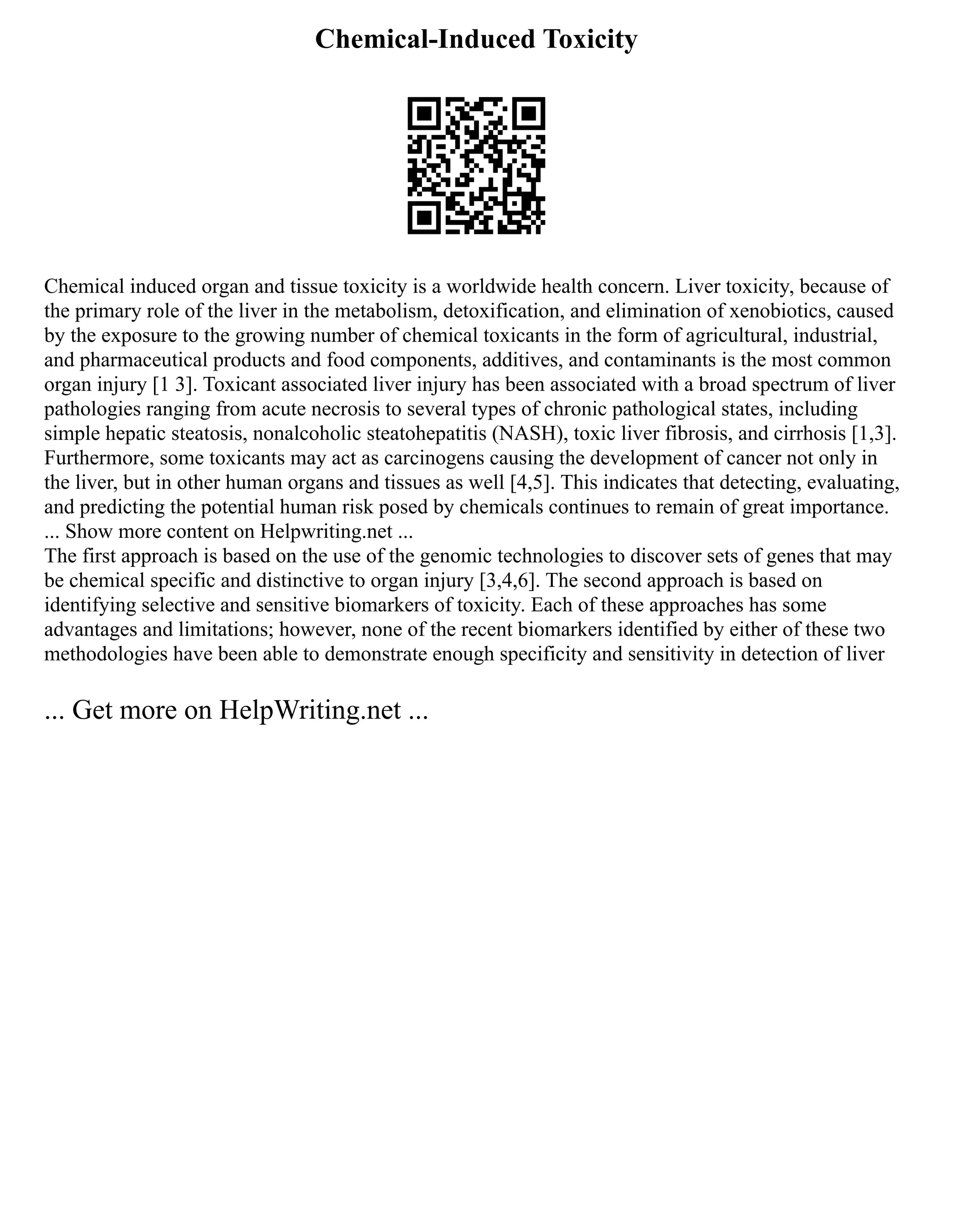 Chemical-Induced Toxicity
Chemical induced organ and tissue toxicity is a worldwide health concern. Liver toxicity, because of
the primary role of the liver in the metabolism, detoxification, and elimination of xenobiotics, caused
by the exposure to the growing number of chemical toxicants in the form of agricultural, industrial,
and pharmaceutical products and food components, additives, and contaminants is the most common
organ injury [1 3]. Toxicant associated liver injury has been associated with a broad spectrum of liver
pathologies ranging from acute necrosis to several types of chronic pathological states, including
simple hepatic steatosis, nonalcoholic steatohepatitis (NASH), toxic liver fibrosis, and cirrhosis [1,3].
Furthermore, some toxicants may act as carcinogens causing the development of cancer not only in
the liver, but in other human organs and tissues as well [4,5]. This indicates that detecting, evaluating,
and predicting the potential human risk posed by chemicals continues to remain of great importance.
... Show more content on Helpwriting.net ...
The first approach is based on the use of the genomic technologies to discover sets of genes that may
be chemical specific and distinctive to organ injury [3,4,6]. The second approach is based on
identifying selective and sensitive biomarkers of toxicity. Each of these approaches has some
advantages and limitations; however, none of the recent biomarkers identified by either of these two
methodologies have been able to demonstrate enough specificity and sensitivity in detection of liver
... Get more on HelpWriting.net ...
 