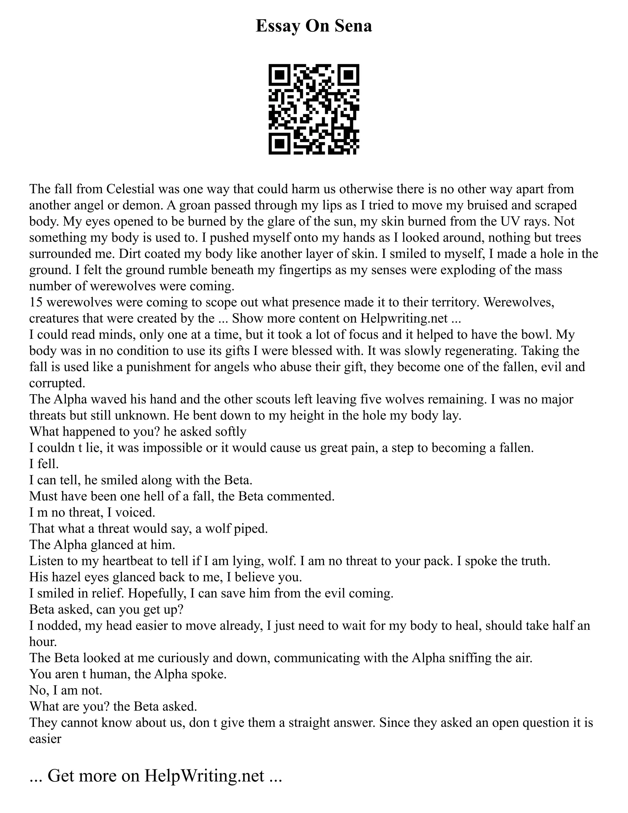 Essay On Sena
The fall from Celestial was one way that could harm us otherwise there is no other way apart from
another angel or demon. A groan passed through my lips as I tried to move my bruised and scraped
body. My eyes opened to be burned by the glare of the sun, my skin burned from the UV rays. Not
something my body is used to. I pushed myself onto my hands as I looked around, nothing but trees
surrounded me. Dirt coated my body like another layer of skin. I smiled to myself, I made a hole in the
ground. I felt the ground rumble beneath my fingertips as my senses were exploding of the mass
number of werewolves were coming.
15 werewolves were coming to scope out what presence made it to their territory. Werewolves,
creatures that were created by the ... Show more content on Helpwriting.net ...
I could read minds, only one at a time, but it took a lot of focus and it helped to have the bowl. My
body was in no condition to use its gifts I were blessed with. It was slowly regenerating. Taking the
fall is used like a punishment for angels who abuse their gift, they become one of the fallen, evil and
corrupted.
The Alpha waved his hand and the other scouts left leaving five wolves remaining. I was no major
threats but still unknown. He bent down to my height in the hole my body lay.
What happened to you? he asked softly
I couldn t lie, it was impossible or it would cause us great pain, a step to becoming a fallen.
I fell.
I can tell, he smiled along with the Beta.
Must have been one hell of a fall, the Beta commented.
I m no threat, I voiced.
That what a threat would say, a wolf piped.
The Alpha glanced at him.
Listen to my heartbeat to tell if I am lying, wolf. I am no threat to your pack. I spoke the truth.
His hazel eyes glanced back to me, I believe you.
I smiled in relief. Hopefully, I can save him from the evil coming.
Beta asked, can you get up?
I nodded, my head easier to move already, I just need to wait for my body to heal, should take half an
hour.
The Beta looked at me curiously and down, communicating with the Alpha sniffing the air.
You aren t human, the Alpha spoke.
No, I am not.
What are you? the Beta asked.
They cannot know about us, don t give them a straight answer. Since they asked an open question it is
easier
... Get more on HelpWriting.net ...
 