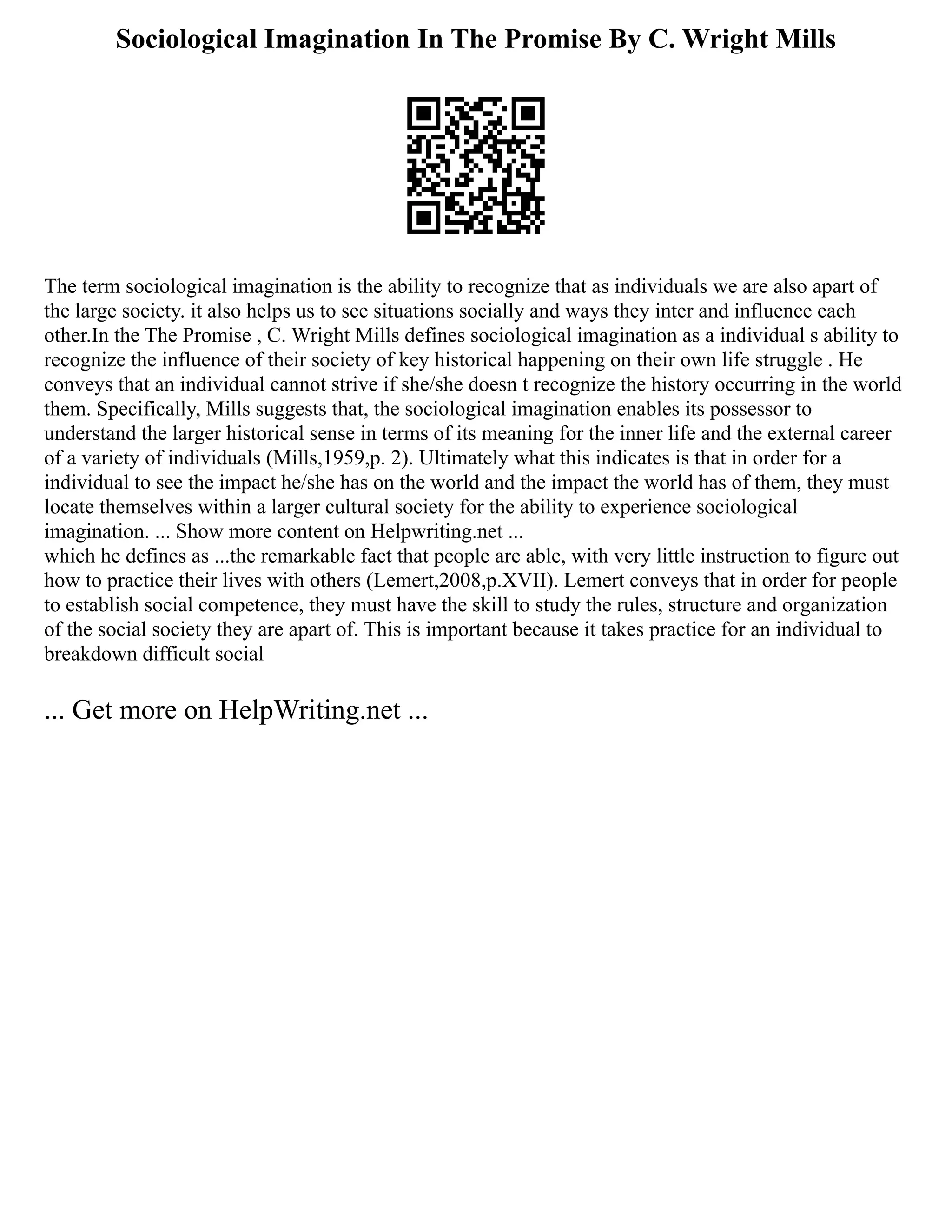 Sociological Imagination In The Promise By C. Wright Mills
The term sociological imagination is the ability to recognize that as individuals we are also apart of
the large society. it also helps us to see situations socially and ways they inter and influence each
other.In the The Promise , C. Wright Mills defines sociological imagination as a individual s ability to
recognize the influence of their society of key historical happening on their own life struggle . He
conveys that an individual cannot strive if she/she doesn t recognize the history occurring in the world
them. Specifically, Mills suggests that, the sociological imagination enables its possessor to
understand the larger historical sense in terms of its meaning for the inner life and the external career
of a variety of individuals (Mills,1959,p. 2). Ultimately what this indicates is that in order for a
individual to see the impact he/she has on the world and the impact the world has of them, they must
locate themselves within a larger cultural society for the ability to experience sociological
imagination. ... Show more content on Helpwriting.net ...
which he defines as ...the remarkable fact that people are able, with very little instruction to figure out
how to practice their lives with others (Lemert,2008,p.XVII). Lemert conveys that in order for people
to establish social competence, they must have the skill to study the rules, structure and organization
of the social society they are apart of. This is important because it takes practice for an individual to
breakdown difficult social
... Get more on HelpWriting.net ...
 