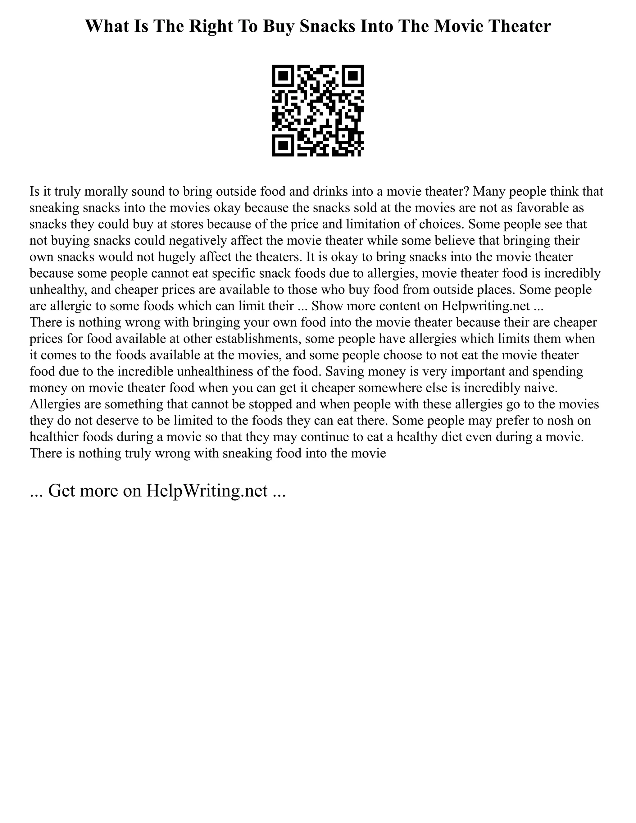 What Is The Right To Buy Snacks Into The Movie Theater
Is it truly morally sound to bring outside food and drinks into a movie theater? Many people think that
sneaking snacks into the movies okay because the snacks sold at the movies are not as favorable as
snacks they could buy at stores because of the price and limitation of choices. Some people see that
not buying snacks could negatively affect the movie theater while some believe that bringing their
own snacks would not hugely affect the theaters. It is okay to bring snacks into the movie theater
because some people cannot eat specific snack foods due to allergies, movie theater food is incredibly
unhealthy, and cheaper prices are available to those who buy food from outside places. Some people
are allergic to some foods which can limit their ... Show more content on Helpwriting.net ...
There is nothing wrong with bringing your own food into the movie theater because their are cheaper
prices for food available at other establishments, some people have allergies which limits them when
it comes to the foods available at the movies, and some people choose to not eat the movie theater
food due to the incredible unhealthiness of the food. Saving money is very important and spending
money on movie theater food when you can get it cheaper somewhere else is incredibly naive.
Allergies are something that cannot be stopped and when people with these allergies go to the movies
they do not deserve to be limited to the foods they can eat there. Some people may prefer to nosh on
healthier foods during a movie so that they may continue to eat a healthy diet even during a movie.
There is nothing truly wrong with sneaking food into the movie
... Get more on HelpWriting.net ...
 