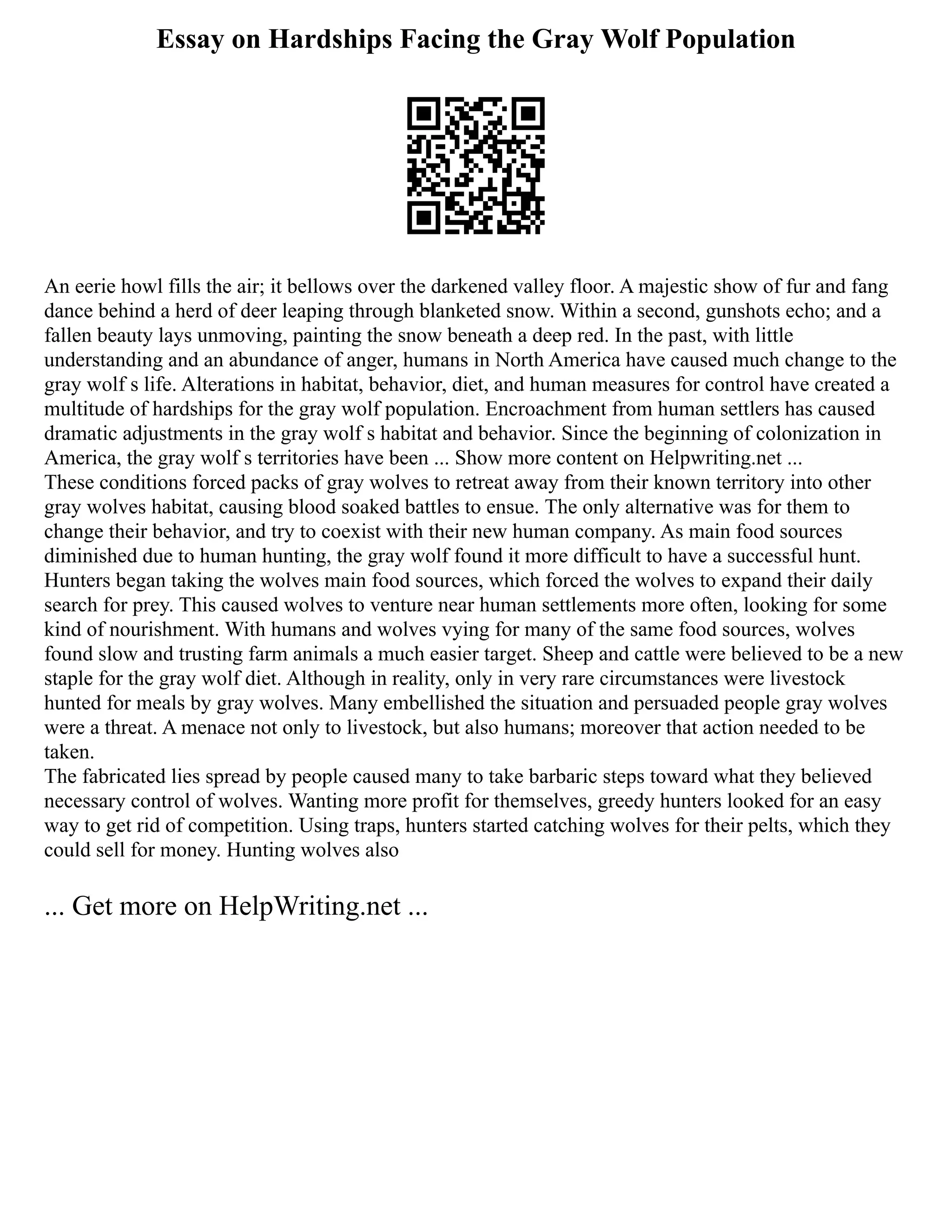 Essay on Hardships Facing the Gray Wolf Population
An eerie howl fills the air; it bellows over the darkened valley floor. A majestic show of fur and fang
dance behind a herd of deer leaping through blanketed snow. Within a second, gunshots echo; and a
fallen beauty lays unmoving, painting the snow beneath a deep red. In the past, with little
understanding and an abundance of anger, humans in North America have caused much change to the
gray wolf s life. Alterations in habitat, behavior, diet, and human measures for control have created a
multitude of hardships for the gray wolf population. Encroachment from human settlers has caused
dramatic adjustments in the gray wolf s habitat and behavior. Since the beginning of colonization in
America, the gray wolf s territories have been ... Show more content on Helpwriting.net ...
These conditions forced packs of gray wolves to retreat away from their known territory into other
gray wolves habitat, causing blood soaked battles to ensue. The only alternative was for them to
change their behavior, and try to coexist with their new human company. As main food sources
diminished due to human hunting, the gray wolf found it more difficult to have a successful hunt.
Hunters began taking the wolves main food sources, which forced the wolves to expand their daily
search for prey. This caused wolves to venture near human settlements more often, looking for some
kind of nourishment. With humans and wolves vying for many of the same food sources, wolves
found slow and trusting farm animals a much easier target. Sheep and cattle were believed to be a new
staple for the gray wolf diet. Although in reality, only in very rare circumstances were livestock
hunted for meals by gray wolves. Many embellished the situation and persuaded people gray wolves
were a threat. A menace not only to livestock, but also humans; moreover that action needed to be
taken.
The fabricated lies spread by people caused many to take barbaric steps toward what they believed
necessary control of wolves. Wanting more profit for themselves, greedy hunters looked for an easy
way to get rid of competition. Using traps, hunters started catching wolves for their pelts, which they
could sell for money. Hunting wolves also
... Get more on HelpWriting.net ...
 