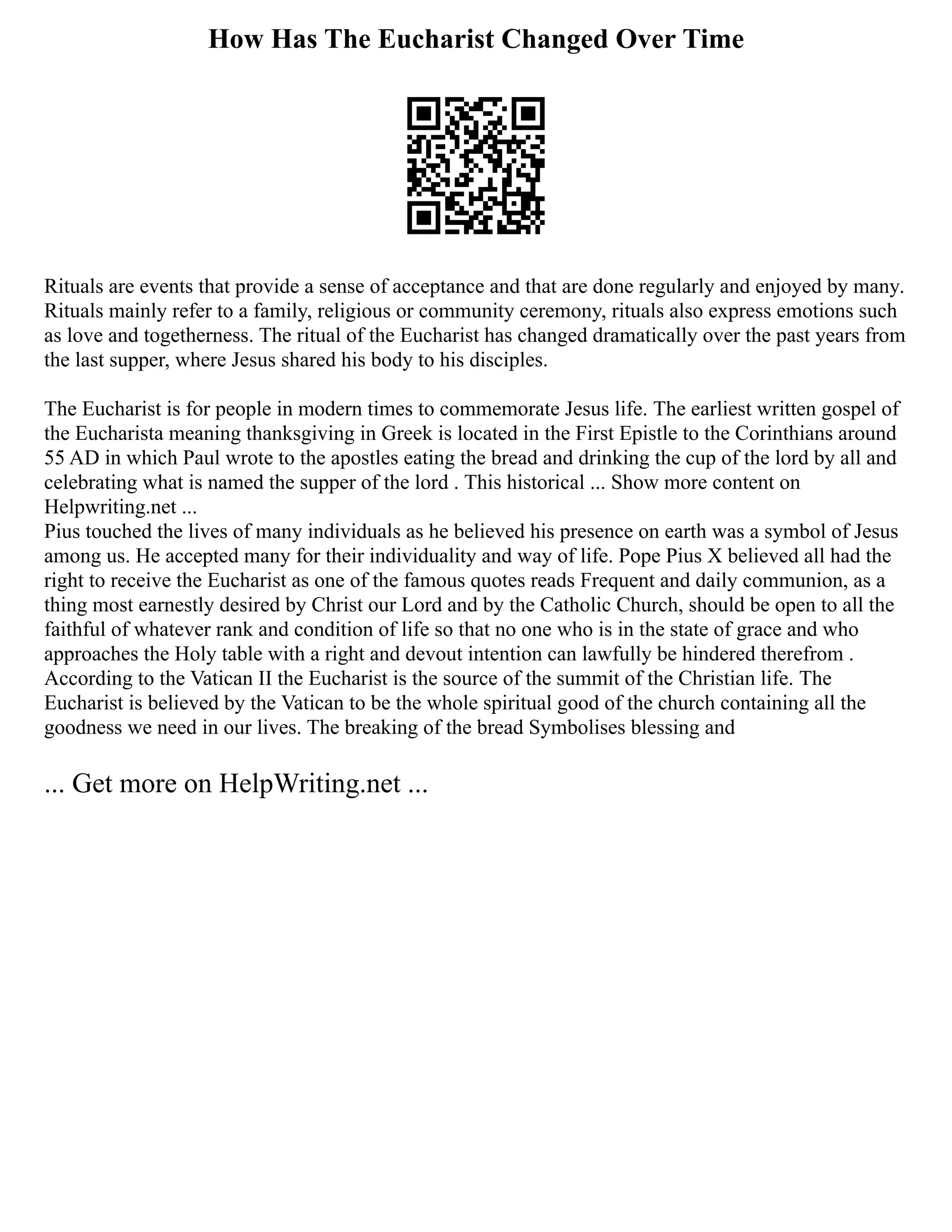 How Has The Eucharist Changed Over Time
Rituals are events that provide a sense of acceptance and that are done regularly and enjoyed by many.
Rituals mainly refer to a family, religious or community ceremony, rituals also express emotions such
as love and togetherness. The ritual of the Eucharist has changed dramatically over the past years from
the last supper, where Jesus shared his body to his disciples.
The Eucharist is for people in modern times to commemorate Jesus life. The earliest written gospel of
the Eucharista meaning thanksgiving in Greek is located in the First Epistle to the Corinthians around
55 AD in which Paul wrote to the apostles eating the bread and drinking the cup of the lord by all and
celebrating what is named the supper of the lord . This historical ... Show more content on
Helpwriting.net ...
Pius touched the lives of many individuals as he believed his presence on earth was a symbol of Jesus
among us. He accepted many for their individuality and way of life. Pope Pius X believed all had the
right to receive the Eucharist as one of the famous quotes reads Frequent and daily communion, as a
thing most earnestly desired by Christ our Lord and by the Catholic Church, should be open to all the
faithful of whatever rank and condition of life so that no one who is in the state of grace and who
approaches the Holy table with a right and devout intention can lawfully be hindered therefrom .
According to the Vatican II the Eucharist is the source of the summit of the Christian life. The
Eucharist is believed by the Vatican to be the whole spiritual good of the church containing all the
goodness we need in our lives. The breaking of the bread Symbolises blessing and
... Get more on HelpWriting.net ...
 