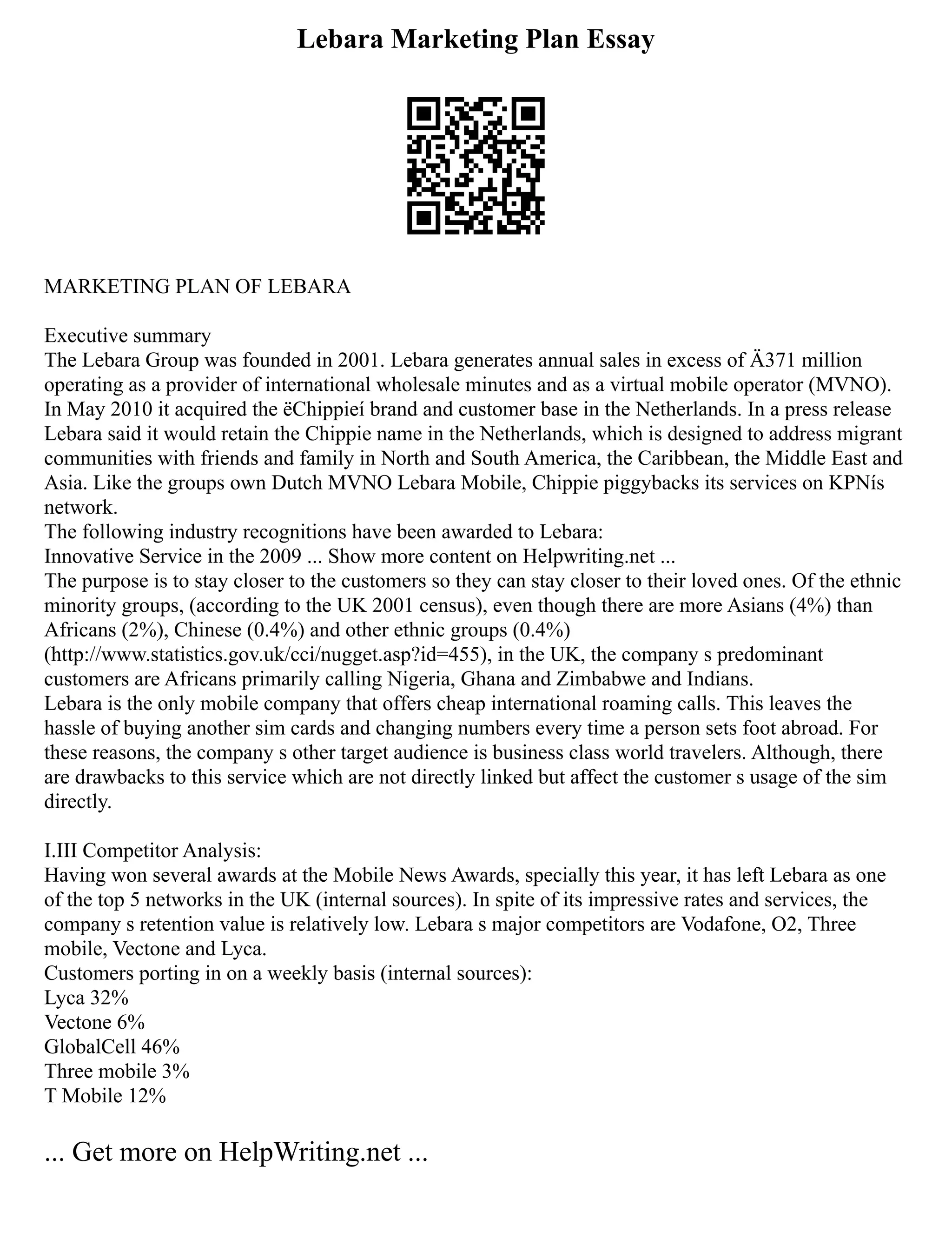 Lebara Marketing Plan Essay
MARKETING PLAN OF LEBARA
Executive summary
The Lebara Group was founded in 2001. Lebara generates annual sales in excess of Ä371 million
operating as a provider of international wholesale minutes and as a virtual mobile operator (MVNO).
In May 2010 it acquired the ëChippieí brand and customer base in the Netherlands. In a press release
Lebara said it would retain the Chippie name in the Netherlands, which is designed to address migrant
communities with friends and family in North and South America, the Caribbean, the Middle East and
Asia. Like the groups own Dutch MVNO Lebara Mobile, Chippie piggybacks its services on KPNís
network.
The following industry recognitions have been awarded to Lebara:
Innovative Service in the 2009 ... Show more content on Helpwriting.net ...
The purpose is to stay closer to the customers so they can stay closer to their loved ones. Of the ethnic
minority groups, (according to the UK 2001 census), even though there are more Asians (4%) than
Africans (2%), Chinese (0.4%) and other ethnic groups (0.4%)
(http://www.statistics.gov.uk/cci/nugget.asp?id=455), in the UK, the company s predominant
customers are Africans primarily calling Nigeria, Ghana and Zimbabwe and Indians.
Lebara is the only mobile company that offers cheap international roaming calls. This leaves the
hassle of buying another sim cards and changing numbers every time a person sets foot abroad. For
these reasons, the company s other target audience is business class world travelers. Although, there
are drawbacks to this service which are not directly linked but affect the customer s usage of the sim
directly.
I.III Competitor Analysis:
Having won several awards at the Mobile News Awards, specially this year, it has left Lebara as one
of the top 5 networks in the UK (internal sources). In spite of its impressive rates and services, the
company s retention value is relatively low. Lebara s major competitors are Vodafone, O2, Three
mobile, Vectone and Lyca.
Customers porting in on a weekly basis (internal sources):
Lyca 32%
Vectone 6%
GlobalCell 46%
Three mobile 3%
T Mobile 12%
... Get more on HelpWriting.net ...
 