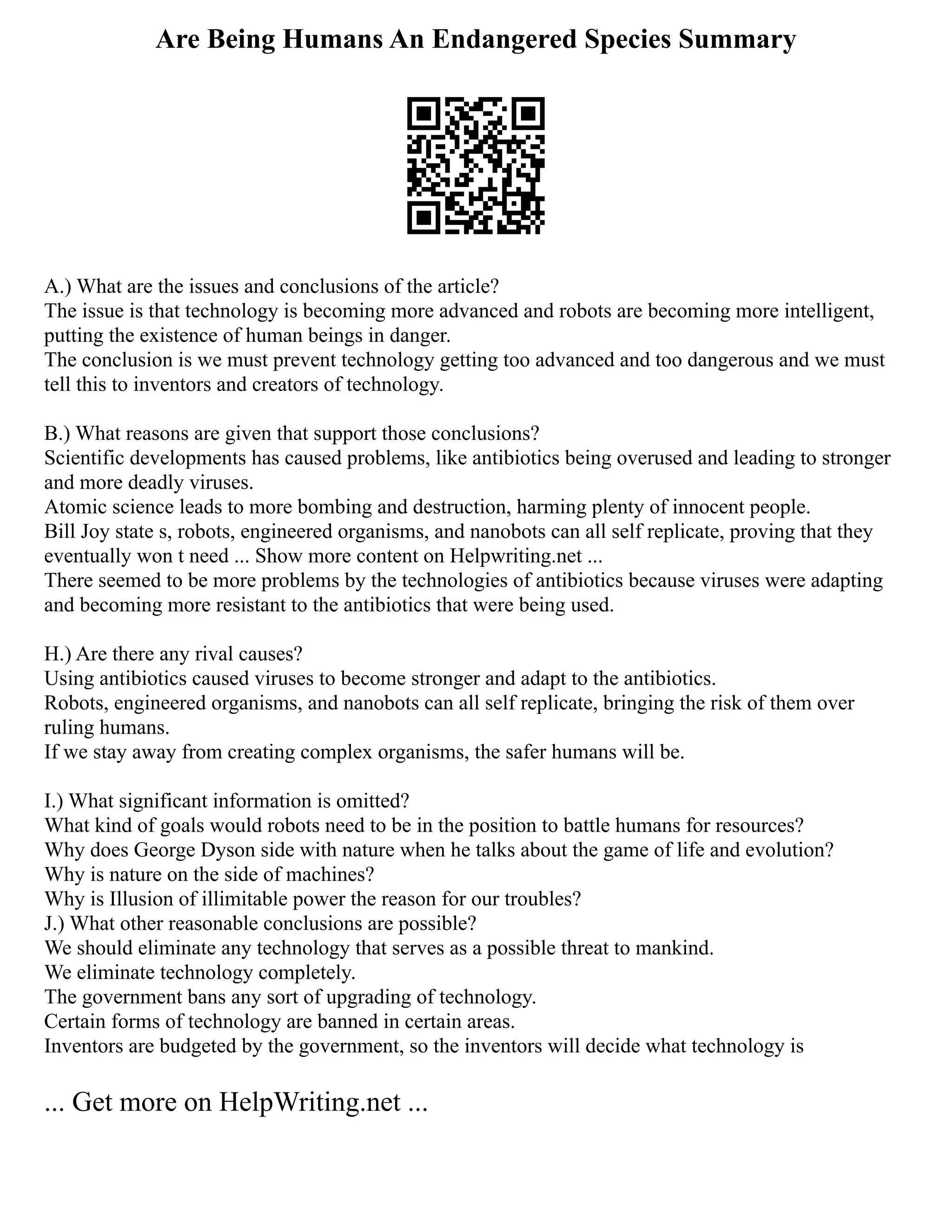 Are Being Humans An Endangered Species Summary
A.) What are the issues and conclusions of the article?
The issue is that technology is becoming more advanced and robots are becoming more intelligent,
putting the existence of human beings in danger.
The conclusion is we must prevent technology getting too advanced and too dangerous and we must
tell this to inventors and creators of technology.
B.) What reasons are given that support those conclusions?
Scientific developments has caused problems, like antibiotics being overused and leading to stronger
and more deadly viruses.
Atomic science leads to more bombing and destruction, harming plenty of innocent people.
Bill Joy state s, robots, engineered organisms, and nanobots can all self replicate, proving that they
eventually won t need ... Show more content on Helpwriting.net ...
There seemed to be more problems by the technologies of antibiotics because viruses were adapting
and becoming more resistant to the antibiotics that were being used.
H.) Are there any rival causes?
Using antibiotics caused viruses to become stronger and adapt to the antibiotics.
Robots, engineered organisms, and nanobots can all self replicate, bringing the risk of them over
ruling humans.
If we stay away from creating complex organisms, the safer humans will be.
I.) What significant information is omitted?
What kind of goals would robots need to be in the position to battle humans for resources?
Why does George Dyson side with nature when he talks about the game of life and evolution?
Why is nature on the side of machines?
Why is Illusion of illimitable power the reason for our troubles?
J.) What other reasonable conclusions are possible?
We should eliminate any technology that serves as a possible threat to mankind.
We eliminate technology completely.
The government bans any sort of upgrading of technology.
Certain forms of technology are banned in certain areas.
Inventors are budgeted by the government, so the inventors will decide what technology is
... Get more on HelpWriting.net ...
 