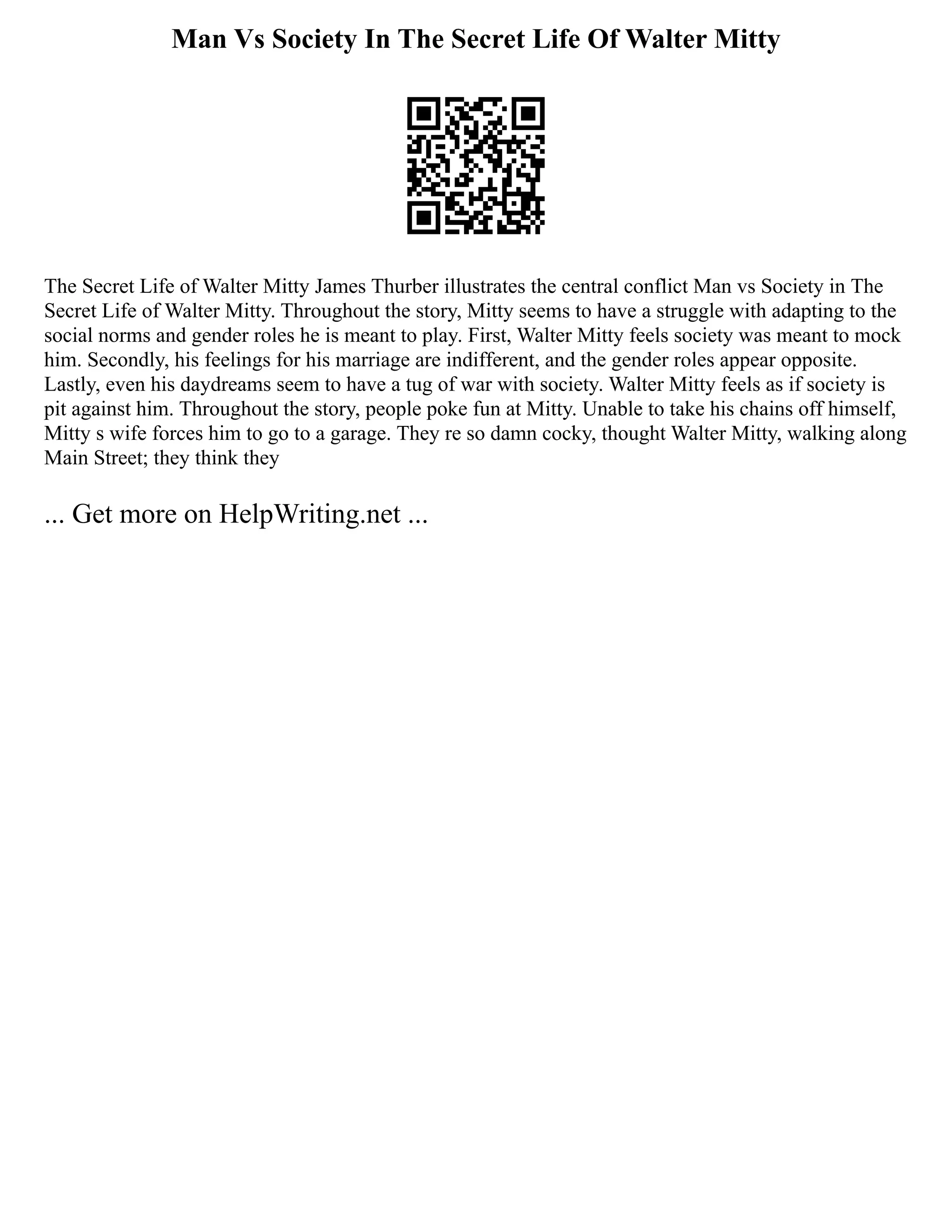 Man Vs Society In The Secret Life Of Walter Mitty
The Secret Life of Walter Mitty James Thurber illustrates the central conflict Man vs Society in The
Secret Life of Walter Mitty. Throughout the story, Mitty seems to have a struggle with adapting to the
social norms and gender roles he is meant to play. First, Walter Mitty feels society was meant to mock
him. Secondly, his feelings for his marriage are indifferent, and the gender roles appear opposite.
Lastly, even his daydreams seem to have a tug of war with society. Walter Mitty feels as if society is
pit against him. Throughout the story, people poke fun at Mitty. Unable to take his chains off himself,
Mitty s wife forces him to go to a garage. They re so damn cocky, thought Walter Mitty, walking along
Main Street; they think they
... Get more on HelpWriting.net ...
 