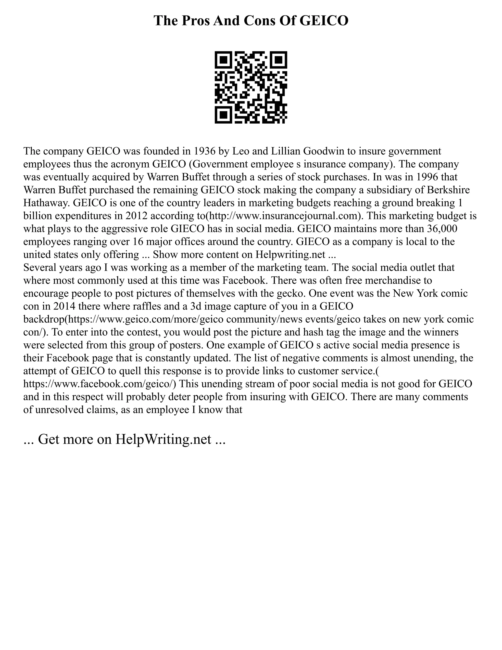 The Pros And Cons Of GEICO
The company GEICO was founded in 1936 by Leo and Lillian Goodwin to insure government
employees thus the acronym GEICO (Government employee s insurance company). The company
was eventually acquired by Warren Buffet through a series of stock purchases. In was in 1996 that
Warren Buffet purchased the remaining GEICO stock making the company a subsidiary of Berkshire
Hathaway. GEICO is one of the country leaders in marketing budgets reaching a ground breaking 1
billion expenditures in 2012 according to(http://www.insurancejournal.com). This marketing budget is
what plays to the aggressive role GIECO has in social media. GEICO maintains more than 36,000
employees ranging over 16 major offices around the country. GIECO as a company is local to the
united states only offering ... Show more content on Helpwriting.net ...
Several years ago I was working as a member of the marketing team. The social media outlet that
where most commonly used at this time was Facebook. There was often free merchandise to
encourage people to post pictures of themselves with the gecko. One event was the New York comic
con in 2014 there where raffles and a 3d image capture of you in a GEICO
backdrop(https://www.geico.com/more/geico community/news events/geico takes on new york comic
con/). To enter into the contest, you would post the picture and hash tag the image and the winners
were selected from this group of posters. One example of GEICO s active social media presence is
their Facebook page that is constantly updated. The list of negative comments is almost unending, the
attempt of GEICO to quell this response is to provide links to customer service.(
https://www.facebook.com/geico/) This unending stream of poor social media is not good for GEICO
and in this respect will probably deter people from insuring with GEICO. There are many comments
of unresolved claims, as an employee I know that
... Get more on HelpWriting.net ...
 