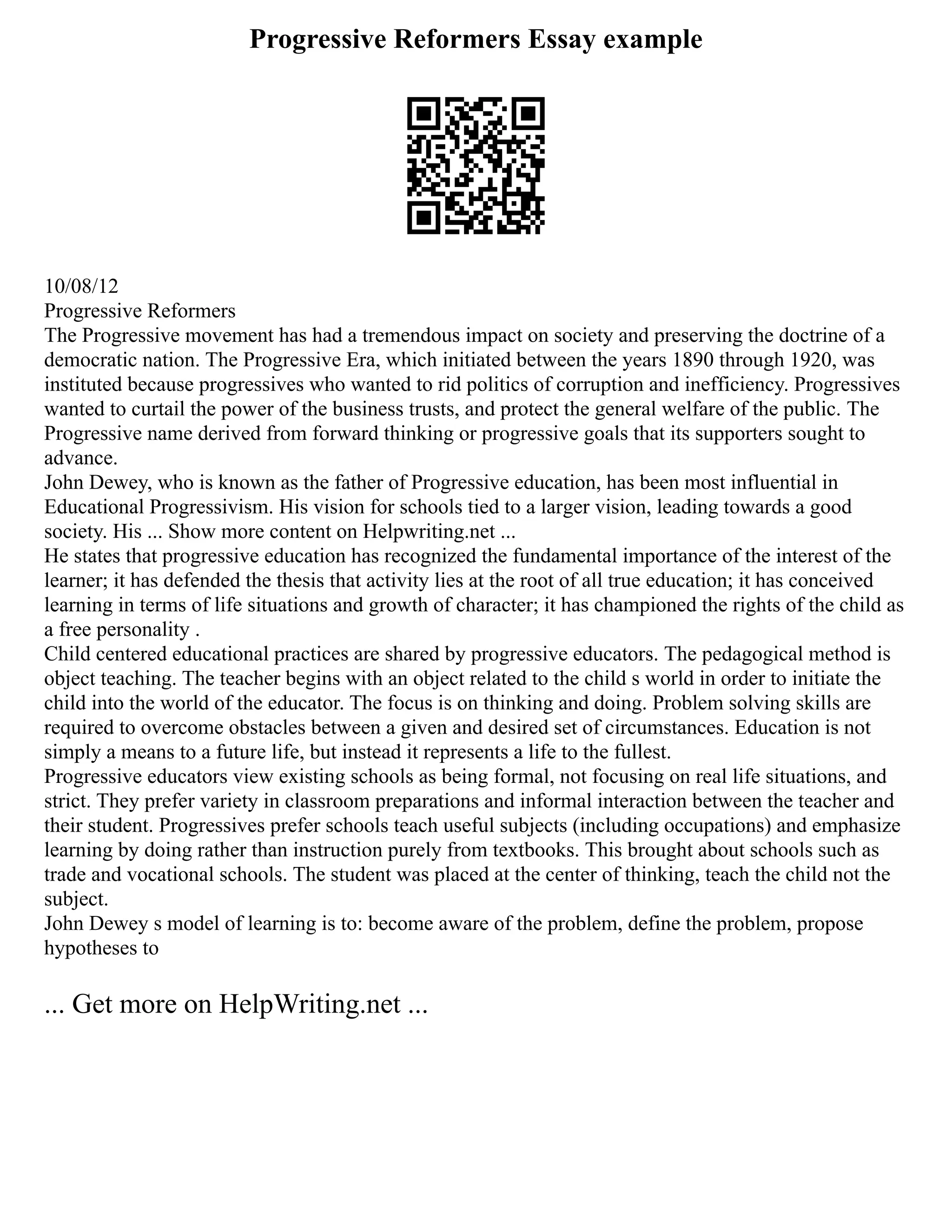 Progressive Reformers Essay example
10/08/12
Progressive Reformers
The Progressive movement has had a tremendous impact on society and preserving the doctrine of a
democratic nation. The Progressive Era, which initiated between the years 1890 through 1920, was
instituted because progressives who wanted to rid politics of corruption and inefficiency. Progressives
wanted to curtail the power of the business trusts, and protect the general welfare of the public. The
Progressive name derived from forward thinking or progressive goals that its supporters sought to
advance.
John Dewey, who is known as the father of Progressive education, has been most influential in
Educational Progressivism. His vision for schools tied to a larger vision, leading towards a good
society. His ... Show more content on Helpwriting.net ...
He states that progressive education has recognized the fundamental importance of the interest of the
learner; it has defended the thesis that activity lies at the root of all true education; it has conceived
learning in terms of life situations and growth of character; it has championed the rights of the child as
a free personality .
Child centered educational practices are shared by progressive educators. The pedagogical method is
object teaching. The teacher begins with an object related to the child s world in order to initiate the
child into the world of the educator. The focus is on thinking and doing. Problem solving skills are
required to overcome obstacles between a given and desired set of circumstances. Education is not
simply a means to a future life, but instead it represents a life to the fullest.
Progressive educators view existing schools as being formal, not focusing on real life situations, and
strict. They prefer variety in classroom preparations and informal interaction between the teacher and
their student. Progressives prefer schools teach useful subjects (including occupations) and emphasize
learning by doing rather than instruction purely from textbooks. This brought about schools such as
trade and vocational schools. The student was placed at the center of thinking, teach the child not the
subject.
John Dewey s model of learning is to: become aware of the problem, define the problem, propose
hypotheses to
... Get more on HelpWriting.net ...
 