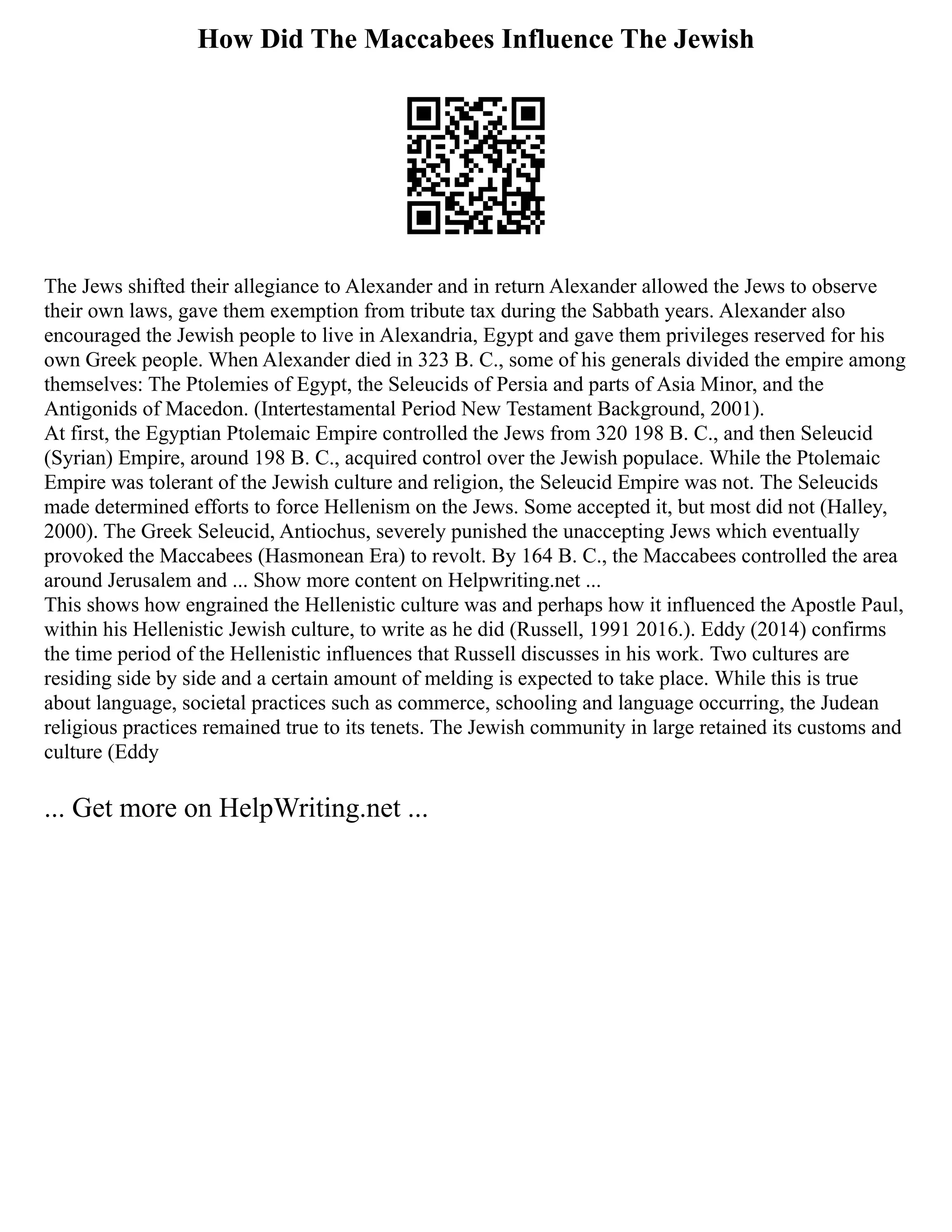 How Did The Maccabees Influence The Jewish
The Jews shifted their allegiance to Alexander and in return Alexander allowed the Jews to observe
their own laws, gave them exemption from tribute tax during the Sabbath years. Alexander also
encouraged the Jewish people to live in Alexandria, Egypt and gave them privileges reserved for his
own Greek people. When Alexander died in 323 B. C., some of his generals divided the empire among
themselves: The Ptolemies of Egypt, the Seleucids of Persia and parts of Asia Minor, and the
Antigonids of Macedon. (Intertestamental Period New Testament Background, 2001).
At first, the Egyptian Ptolemaic Empire controlled the Jews from 320 198 B. C., and then Seleucid
(Syrian) Empire, around 198 B. C., acquired control over the Jewish populace. While the Ptolemaic
Empire was tolerant of the Jewish culture and religion, the Seleucid Empire was not. The Seleucids
made determined efforts to force Hellenism on the Jews. Some accepted it, but most did not (Halley,
2000). The Greek Seleucid, Antiochus, severely punished the unaccepting Jews which eventually
provoked the Maccabees (Hasmonean Era) to revolt. By 164 B. C., the Maccabees controlled the area
around Jerusalem and ... Show more content on Helpwriting.net ...
This shows how engrained the Hellenistic culture was and perhaps how it influenced the Apostle Paul,
within his Hellenistic Jewish culture, to write as he did (Russell, 1991 2016.). Eddy (2014) confirms
the time period of the Hellenistic influences that Russell discusses in his work. Two cultures are
residing side by side and a certain amount of melding is expected to take place. While this is true
about language, societal practices such as commerce, schooling and language occurring, the Judean
religious practices remained true to its tenets. The Jewish community in large retained its customs and
culture (Eddy
... Get more on HelpWriting.net ...
 