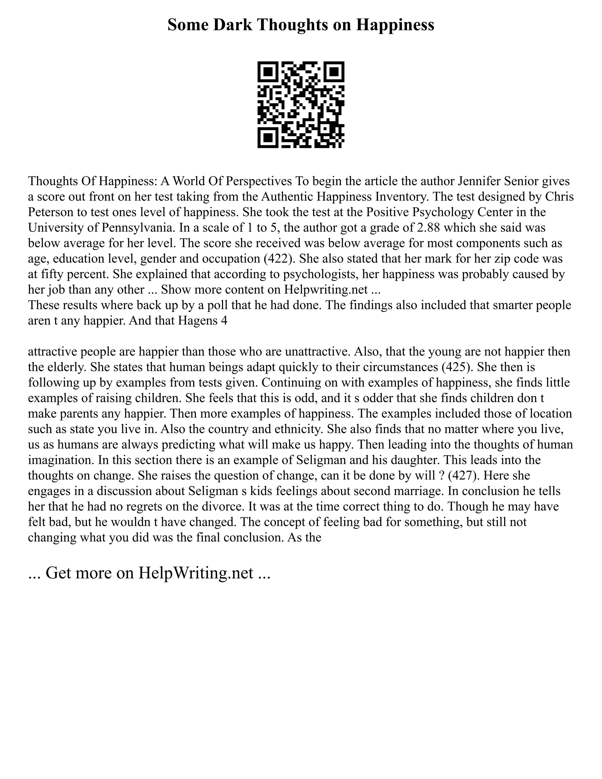 Some Dark Thoughts on Happiness
Thoughts Of Happiness: A World Of Perspectives To begin the article the author Jennifer Senior gives
a score out front on her test taking from the Authentic Happiness Inventory. The test designed by Chris
Peterson to test ones level of happiness. She took the test at the Positive Psychology Center in the
University of Pennsylvania. In a scale of 1 to 5, the author got a grade of 2.88 which she said was
below average for her level. The score she received was below average for most components such as
age, education level, gender and occupation (422). She also stated that her mark for her zip code was
at fifty percent. She explained that according to psychologists, her happiness was probably caused by
her job than any other ... Show more content on Helpwriting.net ...
These results where back up by a poll that he had done. The findings also included that smarter people
aren t any happier. And that Hagens 4
attractive people are happier than those who are unattractive. Also, that the young are not happier then
the elderly. She states that human beings adapt quickly to their circumstances (425). She then is
following up by examples from tests given. Continuing on with examples of happiness, she finds little
examples of raising children. She feels that this is odd, and it s odder that she finds children don t
make parents any happier. Then more examples of happiness. The examples included those of location
such as state you live in. Also the country and ethnicity. She also finds that no matter where you live,
us as humans are always predicting what will make us happy. Then leading into the thoughts of human
imagination. In this section there is an example of Seligman and his daughter. This leads into the
thoughts on change. She raises the question of change, can it be done by will ? (427). Here she
engages in a discussion about Seligman s kids feelings about second marriage. In conclusion he tells
her that he had no regrets on the divorce. It was at the time correct thing to do. Though he may have
felt bad, but he wouldn t have changed. The concept of feeling bad for something, but still not
changing what you did was the final conclusion. As the
... Get more on HelpWriting.net ...
 