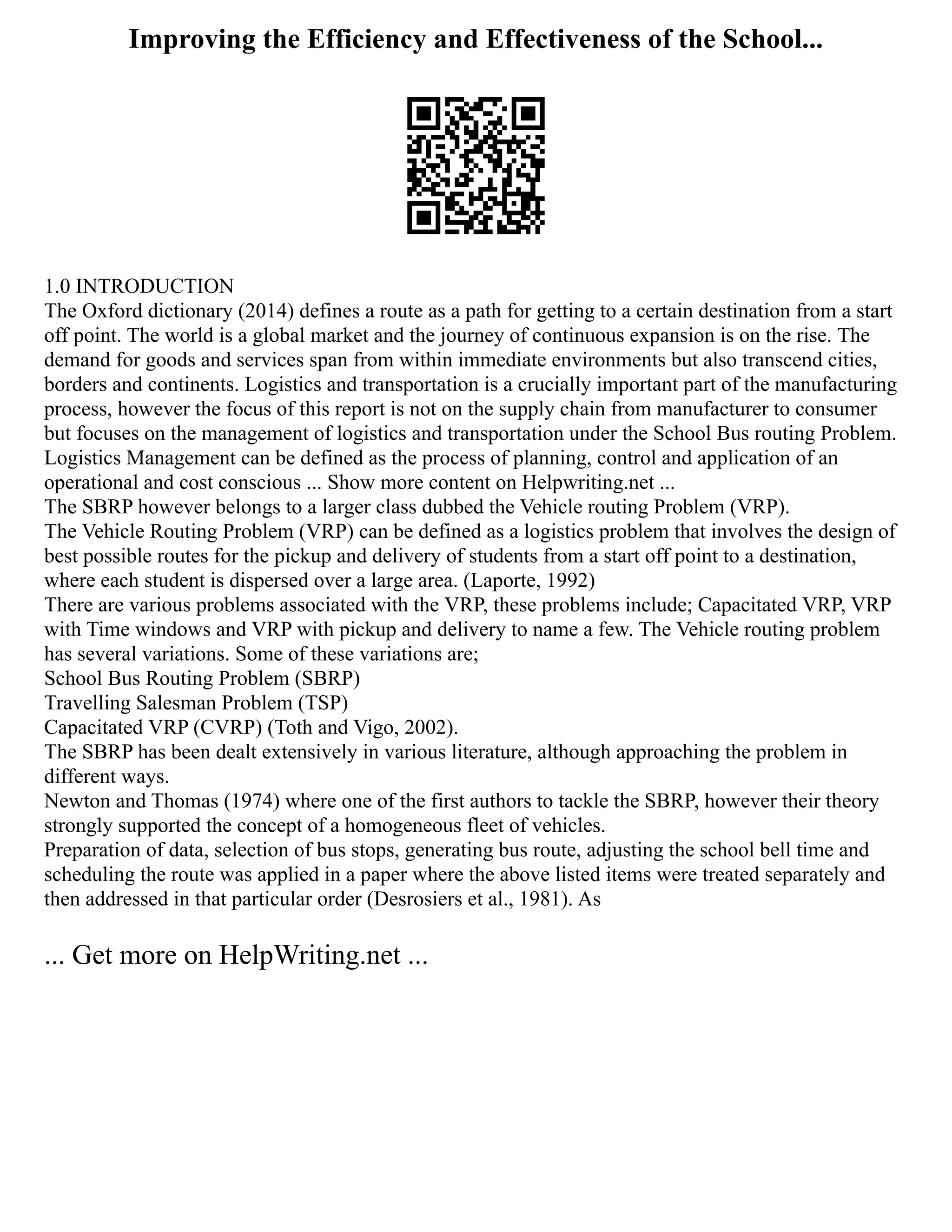 Improving the Efficiency and Effectiveness of the School...
1.0 INTRODUCTION
The Oxford dictionary (2014) defines a route as a path for getting to a certain destination from a start
off point. The world is a global market and the journey of continuous expansion is on the rise. The
demand for goods and services span from within immediate environments but also transcend cities,
borders and continents. Logistics and transportation is a crucially important part of the manufacturing
process, however the focus of this report is not on the supply chain from manufacturer to consumer
but focuses on the management of logistics and transportation under the School Bus routing Problem.
Logistics Management can be defined as the process of planning, control and application of an
operational and cost conscious ... Show more content on Helpwriting.net ...
The SBRP however belongs to a larger class dubbed the Vehicle routing Problem (VRP).
The Vehicle Routing Problem (VRP) can be defined as a logistics problem that involves the design of
best possible routes for the pickup and delivery of students from a start off point to a destination,
where each student is dispersed over a large area. (Laporte, 1992)
There are various problems associated with the VRP, these problems include; Capacitated VRP, VRP
with Time windows and VRP with pickup and delivery to name a few. The Vehicle routing problem
has several variations. Some of these variations are;
School Bus Routing Problem (SBRP)
Travelling Salesman Problem (TSP)
Capacitated VRP (CVRP) (Toth and Vigo, 2002).
The SBRP has been dealt extensively in various literature, although approaching the problem in
different ways.
Newton and Thomas (1974) where one of the first authors to tackle the SBRP, however their theory
strongly supported the concept of a homogeneous fleet of vehicles.
Preparation of data, selection of bus stops, generating bus route, adjusting the school bell time and
scheduling the route was applied in a paper where the above listed items were treated separately and
then addressed in that particular order (Desrosiers et al., 1981). As
... Get more on HelpWriting.net ...
 