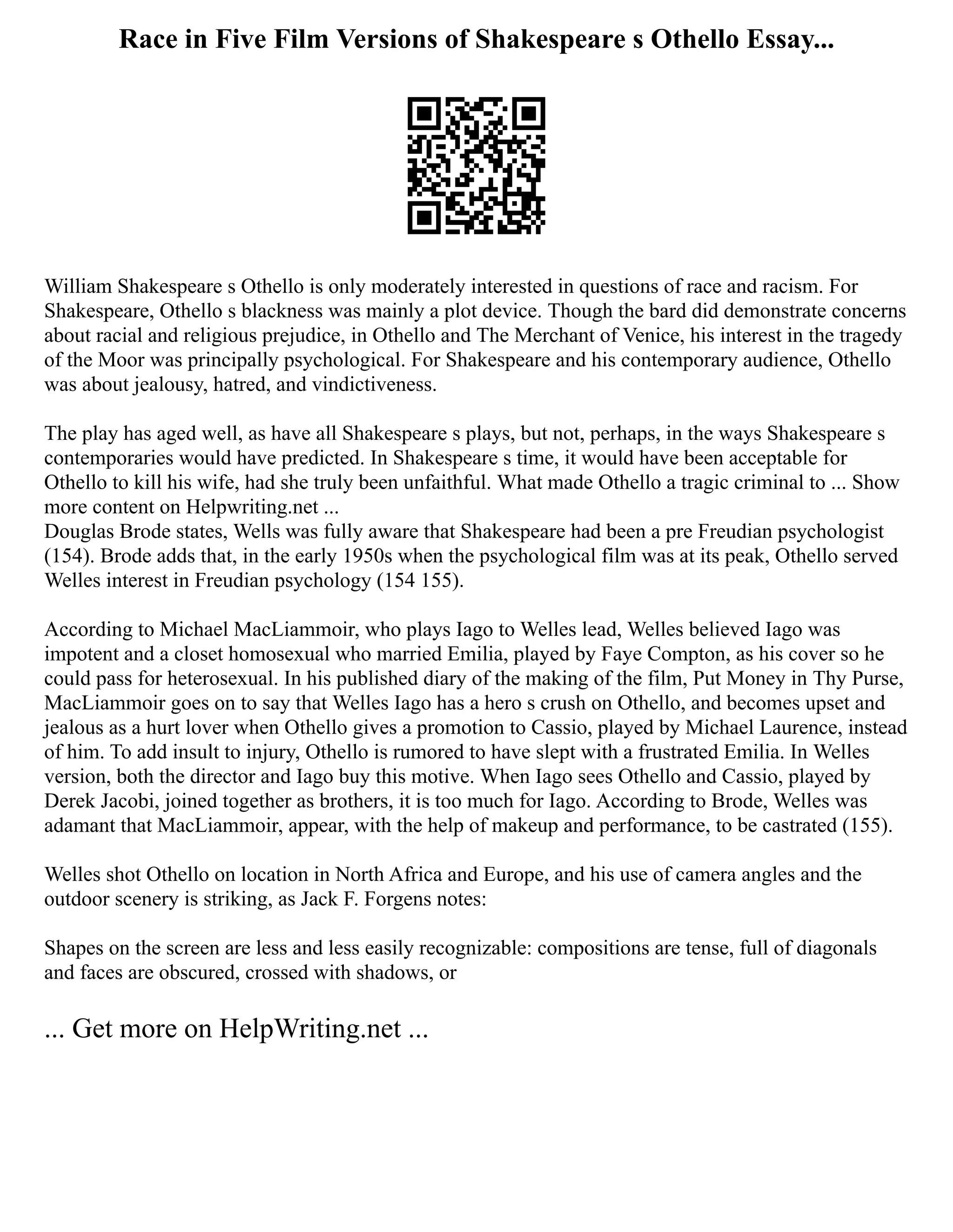 Race in Five Film Versions of Shakespeare s Othello Essay...
William Shakespeare s Othello is only moderately interested in questions of race and racism. For
Shakespeare, Othello s blackness was mainly a plot device. Though the bard did demonstrate concerns
about racial and religious prejudice, in Othello and The Merchant of Venice, his interest in the tragedy
of the Moor was principally psychological. For Shakespeare and his contemporary audience, Othello
was about jealousy, hatred, and vindictiveness.
The play has aged well, as have all Shakespeare s plays, but not, perhaps, in the ways Shakespeare s
contemporaries would have predicted. In Shakespeare s time, it would have been acceptable for
Othello to kill his wife, had she truly been unfaithful. What made Othello a tragic criminal to ... Show
more content on Helpwriting.net ...
Douglas Brode states, Wells was fully aware that Shakespeare had been a pre Freudian psychologist
(154). Brode adds that, in the early 1950s when the psychological film was at its peak, Othello served
Welles interest in Freudian psychology (154 155).
According to Michael MacLiammoir, who plays Iago to Welles lead, Welles believed Iago was
impotent and a closet homosexual who married Emilia, played by Faye Compton, as his cover so he
could pass for heterosexual. In his published diary of the making of the film, Put Money in Thy Purse,
MacLiammoir goes on to say that Welles Iago has a hero s crush on Othello, and becomes upset and
jealous as a hurt lover when Othello gives a promotion to Cassio, played by Michael Laurence, instead
of him. To add insult to injury, Othello is rumored to have slept with a frustrated Emilia. In Welles
version, both the director and Iago buy this motive. When Iago sees Othello and Cassio, played by
Derek Jacobi, joined together as brothers, it is too much for Iago. According to Brode, Welles was
adamant that MacLiammoir, appear, with the help of makeup and performance, to be castrated (155).
Welles shot Othello on location in North Africa and Europe, and his use of camera angles and the
outdoor scenery is striking, as Jack F. Forgens notes:
Shapes on the screen are less and less easily recognizable: compositions are tense, full of diagonals
and faces are obscured, crossed with shadows, or
... Get more on HelpWriting.net ...
 