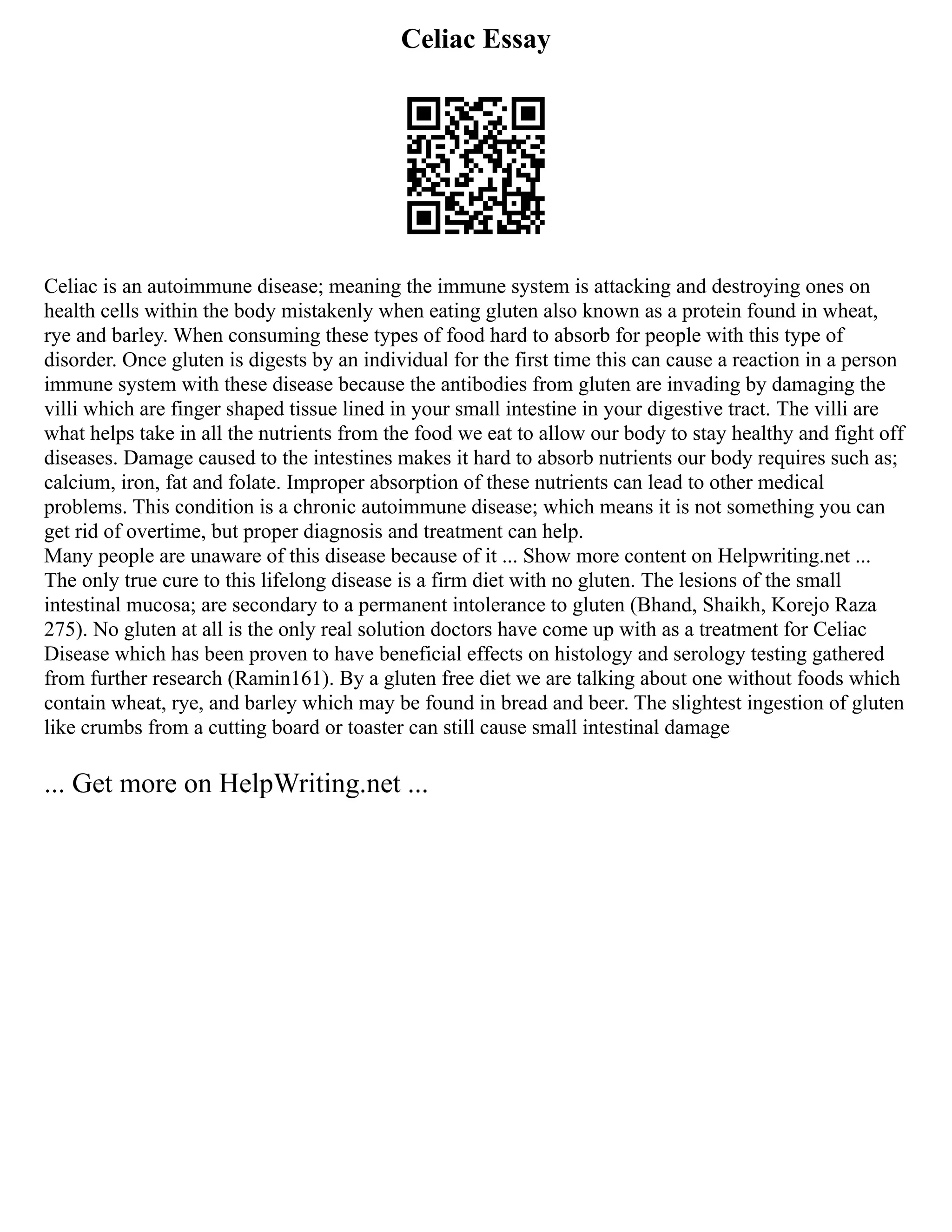 Celiac Essay
Celiac is an autoimmune disease; meaning the immune system is attacking and destroying ones on
health cells within the body mistakenly when eating gluten also known as a protein found in wheat,
rye and barley. When consuming these types of food hard to absorb for people with this type of
disorder. Once gluten is digests by an individual for the first time this can cause a reaction in a person
immune system with these disease because the antibodies from gluten are invading by damaging the
villi which are finger shaped tissue lined in your small intestine in your digestive tract. The villi are
what helps take in all the nutrients from the food we eat to allow our body to stay healthy and fight off
diseases. Damage caused to the intestines makes it hard to absorb nutrients our body requires such as;
calcium, iron, fat and folate. Improper absorption of these nutrients can lead to other medical
problems. This condition is a chronic autoimmune disease; which means it is not something you can
get rid of overtime, but proper diagnosis and treatment can help.
Many people are unaware of this disease because of it ... Show more content on Helpwriting.net ...
The only true cure to this lifelong disease is a firm diet with no gluten. The lesions of the small
intestinal mucosa; are secondary to a permanent intolerance to gluten (Bhand, Shaikh, Korejo Raza
275). No gluten at all is the only real solution doctors have come up with as a treatment for Celiac
Disease which has been proven to have beneficial effects on histology and serology testing gathered
from further research (Ramin161). By a gluten free diet we are talking about one without foods which
contain wheat, rye, and barley which may be found in bread and beer. The slightest ingestion of gluten
like crumbs from a cutting board or toaster can still cause small intestinal damage
... Get more on HelpWriting.net ...
 