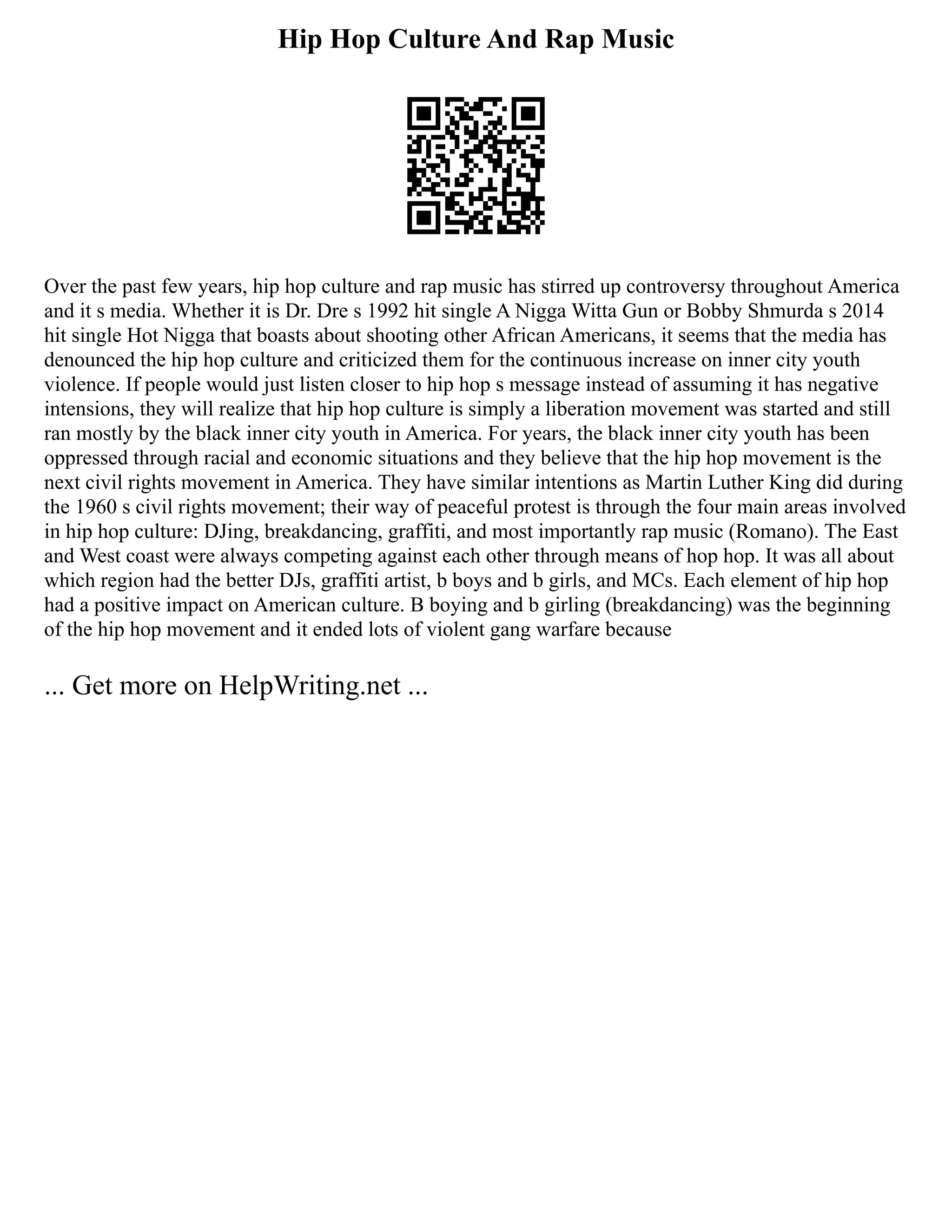 Hip Hop Culture And Rap Music
Over the past few years, hip hop culture and rap music has stirred up controversy throughout America
and it s media. Whether it is Dr. Dre s 1992 hit single A Nigga Witta Gun or Bobby Shmurda s 2014
hit single Hot Nigga that boasts about shooting other African Americans, it seems that the media has
denounced the hip hop culture and criticized them for the continuous increase on inner city youth
violence. If people would just listen closer to hip hop s message instead of assuming it has negative
intensions, they will realize that hip hop culture is simply a liberation movement was started and still
ran mostly by the black inner city youth in America. For years, the black inner city youth has been
oppressed through racial and economic situations and they believe that the hip hop movement is the
next civil rights movement in America. They have similar intentions as Martin Luther King did during
the 1960 s civil rights movement; their way of peaceful protest is through the four main areas involved
in hip hop culture: DJing, breakdancing, graffiti, and most importantly rap music (Romano). The East
and West coast were always competing against each other through means of hop hop. It was all about
which region had the better DJs, graffiti artist, b boys and b girls, and MCs. Each element of hip hop
had a positive impact on American culture. B boying and b girling (breakdancing) was the beginning
of the hip hop movement and it ended lots of violent gang warfare because
... Get more on HelpWriting.net ...
 