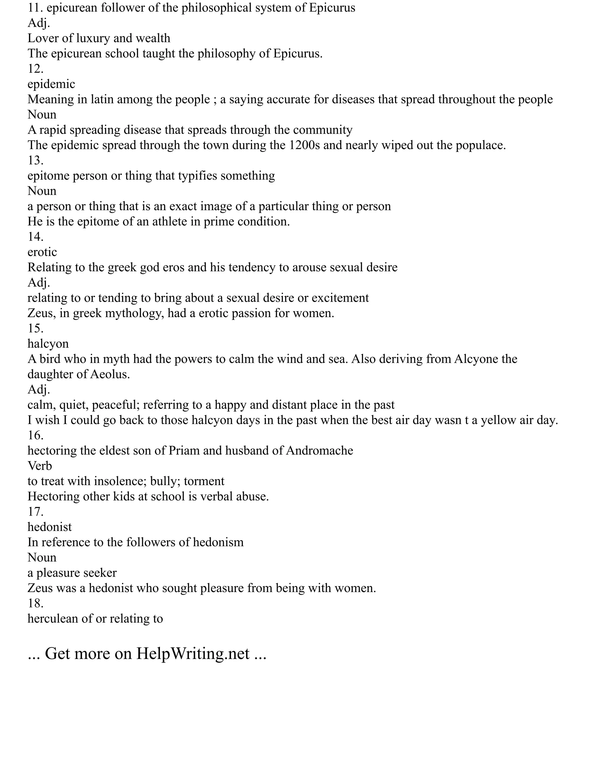 11. epicurean follower of the philosophical system of Epicurus
Adj.
Lover of luxury and wealth
The epicurean school taught the philosophy of Epicurus.
12.
epidemic
Meaning in latin among the people ; a saying accurate for diseases that spread throughout the people
Noun
A rapid spreading disease that spreads through the community
The epidemic spread through the town during the 1200s and nearly wiped out the populace.
13.
epitome person or thing that typifies something
Noun
a person or thing that is an exact image of a particular thing or person
He is the epitome of an athlete in prime condition.
14.
erotic
Relating to the greek god eros and his tendency to arouse sexual desire
Adj.
relating to or tending to bring about a sexual desire or excitement
Zeus, in greek mythology, had a erotic passion for women.
15.
halcyon
A bird who in myth had the powers to calm the wind and sea. Also deriving from Alcyone the
daughter of Aeolus.
Adj.
calm, quiet, peaceful; referring to a happy and distant place in the past
I wish I could go back to those halcyon days in the past when the best air day wasn t a yellow air day.
16.
hectoring the eldest son of Priam and husband of Andromache
Verb
to treat with insolence; bully; torment
Hectoring other kids at school is verbal abuse.
17.
hedonist
In reference to the followers of hedonism
Noun
a pleasure seeker
Zeus was a hedonist who sought pleasure from being with women.
18.
herculean of or relating to
... Get more on HelpWriting.net ...
 