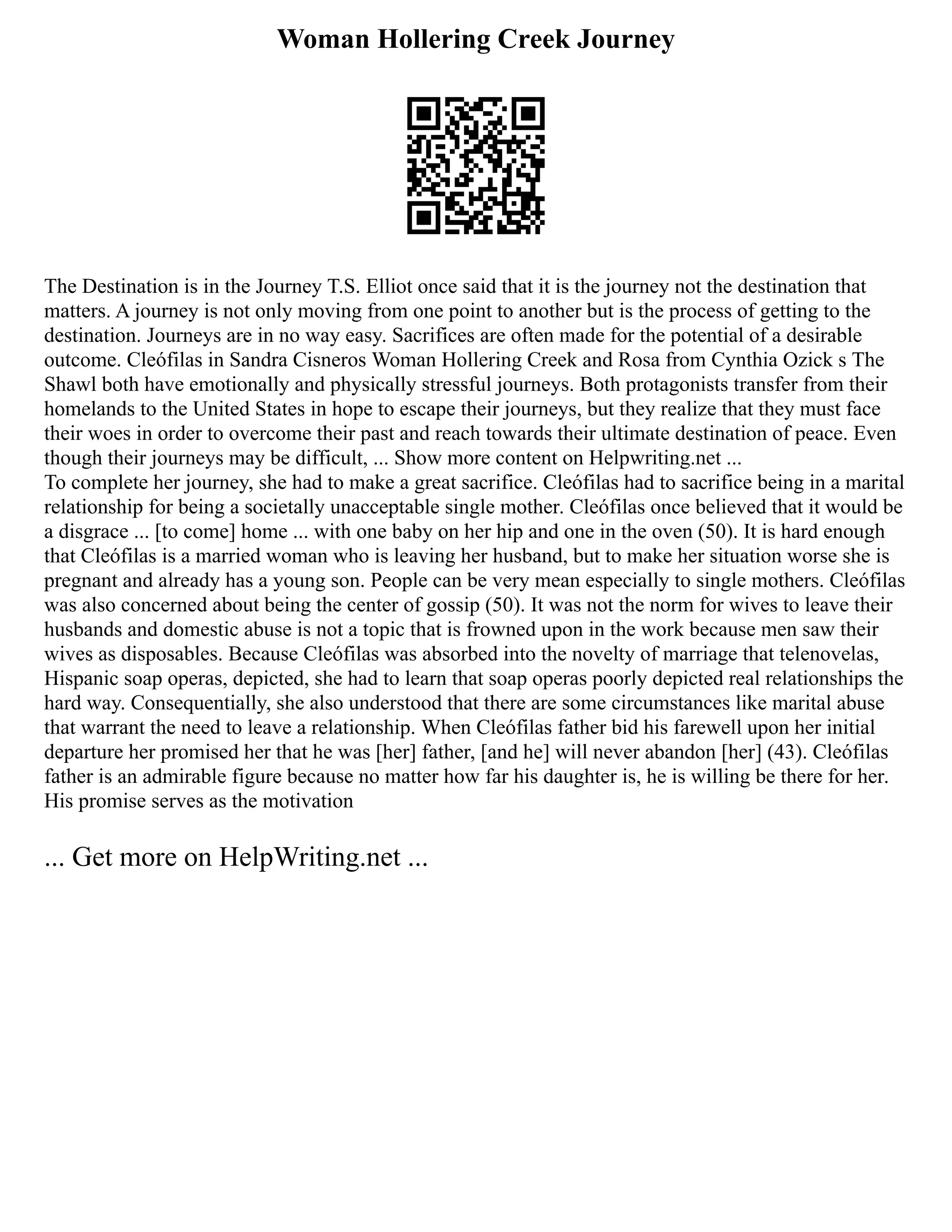Woman Hollering Creek Journey
The Destination is in the Journey T.S. Elliot once said that it is the journey not the destination that
matters. A journey is not only moving from one point to another but is the process of getting to the
destination. Journeys are in no way easy. Sacrifices are often made for the potential of a desirable
outcome. Cleófilas in Sandra Cisneros Woman Hollering Creek and Rosa from Cynthia Ozick s The
Shawl both have emotionally and physically stressful journeys. Both protagonists transfer from their
homelands to the United States in hope to escape their journeys, but they realize that they must face
their woes in order to overcome their past and reach towards their ultimate destination of peace. Even
though their journeys may be difficult, ... Show more content on Helpwriting.net ...
To complete her journey, she had to make a great sacrifice. Cleófilas had to sacrifice being in a marital
relationship for being a societally unacceptable single mother. Cleófilas once believed that it would be
a disgrace ... [to come] home ... with one baby on her hip and one in the oven (50). It is hard enough
that Cleófilas is a married woman who is leaving her husband, but to make her situation worse she is
pregnant and already has a young son. People can be very mean especially to single mothers. Cleófilas
was also concerned about being the center of gossip (50). It was not the norm for wives to leave their
husbands and domestic abuse is not a topic that is frowned upon in the work because men saw their
wives as disposables. Because Cleófilas was absorbed into the novelty of marriage that telenovelas,
Hispanic soap operas, depicted, she had to learn that soap operas poorly depicted real relationships the
hard way. Consequentially, she also understood that there are some circumstances like marital abuse
that warrant the need to leave a relationship. When Cleófilas father bid his farewell upon her initial
departure her promised her that he was [her] father, [and he] will never abandon [her] (43). Cleófilas
father is an admirable figure because no matter how far his daughter is, he is willing be there for her.
His promise serves as the motivation
... Get more on HelpWriting.net ...
 